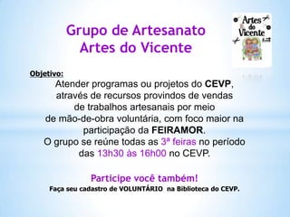 Grupo de Artesanato
Artes do Vicente
Objetivo:

Atender programas ou projetos do CEVP,
através de recursos provindos de vendas
de trabalhos artesanais por meio
de mão-de-obra voluntária, com foco maior na
participação da FEIRAMOR.
O grupo se reúne todas as 3ª feiras no período
das 13h30 às 16h00 no CEVP.
Participe você também!
Faça seu cadastro de VOLUNTÁRIO na Biblioteca do CEVP.

 
