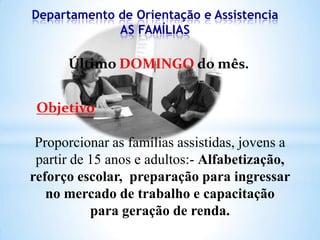 Departamento de Orientação e Assistencia
AS FAMÍLIAS

Último DOMINGO do mês.
Objetivo

Proporcionar as famílias assistidas, jovens a
partir de 15 anos e adultos:- Alfabetização,
reforço escolar, preparação para ingressar
no mercado de trabalho e capacitação
para geração de renda.

 