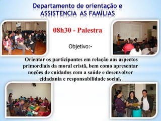 Departamento de orientação e
ASSISTENCIA AS FAMÍLIAS

08h30 - Palestra
Objetivo:Orientar os participantes em relação aos aspectos
primordiais da moral cristã, bem como apresentar
noções de cuidados com a saúde e desenvolver
cidadania e responsabilidade social.

 