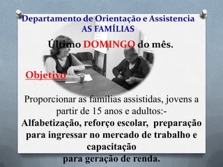 Departamento de Orientação e Assistencia
AS FAMÍLIAS

Último DOMINGO do mês.
Objetivo

Proporcionar as famílias assistidas, jovens a
partir de 15 anos e adultos:- Alfabetização,
reforço escolar, preparação para ingressar
no mercado de trabalho e capacitação
para geração de renda.

 
