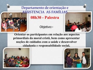 Departamento de orientação e
ASSISTENCIA AS FAMÍLIAS

08h30 - Palestra
Objetivo:Orientar os participantes em relação aos aspectos
primordiais da moral cristã, bem como apresentar
noções de cuidados com a saúde e desenvolver
cidadania e responsabilidade social.

 