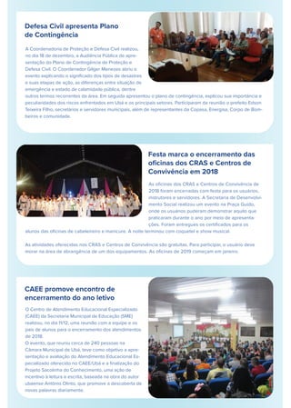 Defesa Civil apresenta Plano
de Contingência
A Coordenadoria de Proteção e Defesa Civil realizou,
no dia 18 de dezembro, a Audiência Pública de apre-
sentação do Plano de Contingência de Proteção e
Defesa Civil. O Coordenador Gilger Menezes abriu o
evento explicando o signiﬁcado dos tipos de desastres
e suas etapas de ação, as diferenças entre situação de
emergência e estado de calamidade pública, dentre
outros termos recorrentes da área. Em seguida apresentou o plano de contingência, explicou sua importância e
peculiaridades dos riscos enfrentados em Ubá e os principais setores. Participaram da reunião o prefeito Edson
Teixeira Filho, secretários e servidores municipais, além de representantes da Copasa, Energisa, Corpo de Bom-
beiros e comunidade.
Festa marca o encerramento das
oﬁcinas dos CRAS e Centros de
Convivência em 2018
CAEE promove encontro de
encerramento do ano letivo
O Centro de Atendimento Educacional Especializado
(CAEE) da Secretaria Municipal de Educação (SME)
realizou, no dia 11/12, uma reunião com a equipe e os
pais de alunos para o encerramento dos atendimentos
de 2018.
O evento, que reuniu cerca de 240 pessoas na
Câmara Municipal de Ubá, teve como objetivo a apre-
sentação e avaliação do Atendimento Educacional Es-
pecializado oferecido no CAEE/Ubá e a ﬁnalização do
Projeto Sacolinha do Conhecimento, uma ação de
incentivo à leitura e escrita, baseada na obra do autor
ubaense Antônio Olinto, que promove a descoberta de
novas palavras diariamente.
As oﬁcinas dos CRAS e Centros de Convivência de
2018 foram encerradas com festa para os usuários,
instrutores e servidores. A Secretaria de Desenvolvi-
mento Social realizou um evento na Praça Guido,
onde os usuários puderam demonstrar aquilo que
praticaram durante o ano por meio de apresenta-
ções. Foram entregues os certiﬁcados para os
alunos das oﬁcinas de cabeleireiro e manicure. A noite terminou com coquetel e show musical.
As atividades oferecidas nos CRAS e Centros de Convivência são gratuitas. Para participar, o usuário deve
morar na área de abrangência de um dos equipamentos. As oﬁcinas de 2019 começam em janeiro.
 