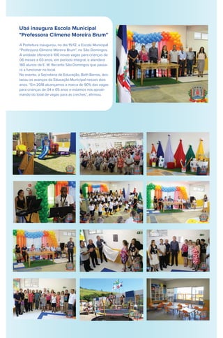 Ubá inaugura Escola Municipal
"Professora Climene Moreira Brum"
A Prefeitura inaugurou, no dia 15/12, a Escola Municipal
“Professora Climene Moreira Brum”, no São Domingos.
A unidade oferecerá 100 novas vagas para crianças de
06 meses a 03 anos, em período integral, e atenderá
180 alunos da E. M. Recanto São Domingos que passa-
rá a funcionar no local.
No evento, a Secretária de Educação, Beth Barros, des-
tacou os avanços da Educação Municipal nesses dois
anos. “Em 2018 alcançamos a marca de 90% das vagas
para crianças de 04 e 05 anos e estamos nos aproxi-
mando do total de vagas para as creches”, aﬁrmou.
 