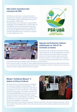 Ubá realiza assinatura dos
contratos do PSA
A Prefeitura de Ubá realiza, nesta sexta-feira (21), a
assinatura dos contratos e pagamento da primeira par-
cela do Programa Municipal de Pagamento por Servi-
ços Ambientais - PSA de Ubá.
34 propriedades rurais, localizadas na região da APA
da Miragaia, foram habilitadas para a remuneração. Ao
todo, R$ 100 mil do Fundo Municipal de Desenvolvi-
mento Ambiental serão aplicados para o pagamento
das 05 parcelas (R$ 20 mil/ano) do PSA de Ubá. Os
contratos celebrados entre o município e os produto-
res terão validade de 5 anos.
 
Agentes de Endemias realizam
mobilização no "Dia D" de
Combate ao Aedes
Mostra “Celidonio Mazzei” é
aberta no Fórum Cultural
Na última semana, a Prefeitura promoveu a Solenida-
de de Abertura da Mostra "Celidonio Mazzei – 100
anos de Arte Fotográﬁca". A exposição contém valoro-
sos registros de um ícone que marcou o início da foto-
graﬁa em nossa cidade e microrregião: o grande Celi-
donio Mazzei (1888-1980). O evento contou com a pre-
sença do Secretário de Cultura do Estado, Angelo
Oswaldo de Araújo; a família Mazzei, incluindo as ﬁlhas
de Celidonio, as cantoras Célia e Celma; além de
diversas personalidades e autoridades.
Conﬁra o cronograma de visitações e participe: segunda a sexta-feira - 14h às 21h; sábados e domingos - 10h às
21h; dia 24/12 - 14h às 18h; dia 25/12 - 14h às 21h; encerramento em 30/12. Entrada colaborativa: 1kg de alimento
não perecível.
Na sexta-feira (14), os Agentes de Combate às Ende-
mias promoveram um dia de mobilização com orienta-
ções e prevenção ao mosquito Aedes. As equipes
estiveram em supermercados, agências bancárias,
terminal rodoviário e ruas da cidade com o objetivo
de chamar a atenção da população para a luta contra
o mosquito transmissor da Dengue, Zika, Chikungunya e Febre Amarela.
Esta foi mais uma ação de combate ao Aedes aegypt desempenhada pela Secretaria de Saúde. Durante todo o
ano, várias parcerias foram realizadas buscando incentivar à população a veriﬁcar o interior de suas casas, local
onde se encontra o grande índice de focos do mosquito.
 