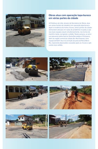 Obras atua com operação tapa-buraco
em várias partes da cidade
A Prefeitura de Ubá, através da Secretaria de Obras, atua
em várias frentes de trabalho com operação tapa-buraco.
Após a incidência de fortes chuvas, vários pontos da cidade
demandam atenção em razão de problemas na pista, e por
isso duas equipes atuam simultaneamente, nos turnos da
manhã e tarde, corrigindo o asfalto. Nesta semana, os servi-
ços passaram pelos bairros Santa Bernadete e Primavera,
além da região central da cidade (Av. Raul Soares). Uma
equipe também atua na correção da pista da Nova Beira
Rio, reparando depressões causadas após as chuvas e apli-
cando novo asfalto.
 