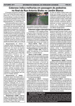 OUTUBRO 2011                             INFORMATIVO SEMANAL DO VEREADOR CATANESE                                            PÁG. 03

           Catanese indica melhorias em passagem de pedestres
             no final da Rua Antonio Biotto no Jardim Bianca
    O vereador encaminhou indicaçaõ nº                                                        Ao lado do referido acesso existe uma
587/11 ao Prefeito Municipal sugerindo                                                        tampa que protege uma fossa, sendo
melhorias no final da Rua Antonio                                                             necessária a sua recuperação, bem como
Francisco Biotto no sentido de implantar                                                      a base que sustenta a tampa. Existe um
uma pequena passagem entre a via e o                                                          vão entre a tampa e a base, muitas vezes
início do trecho que dá acesso à Rua                                                          quando aumenta o volume de esgoto,
Baptista Belizário, no Jardim Bianca.                                                         acaba ocorrendo vazamento devido a
    Catanese justifica que o correto é a                                                      aberturas na tampa, ocasionando mau
recuperação de toda imediação, mas                                                            cheiro nas imediações e outros
como requer recursos para execução de           via (o acesso), fica acumulado muito barro,   transtornos aos moradores e pedestres
todo o serviço necessário, que seja             dificultando a passagem dos pedestres.        que utilizam aquele acesso.
implantada provisoriamente um pequeno             Catanese sugere operação tapa e colocação de cascalho
pedaço de cano PVC, para passagem
                                                    A indicação nº. 23/11 dirigida ao Poder   locais de nosso município. Porém, que a
de água de chuva e doméstica, e sobre
                                                Executivo indica a Secretaria Municipal       Prefeitura Municipal de uma atenção
o PVC executar um pequeno passeio de
                                                de Manutenção e Serviços para que             especial na referida via bem como a
concreto, uma passagem, para facilitar o
                                                execute tapa buracos ao longo da Rua          colocação do cascalho no acesso do Jd.
acesso de mães com carrinhos de bebê
                                                Arlindo Fava e colocação de cascalho na       Panorama. Catanese foi atrás de verba
e crianças de colo, idosos e outros
                                                entrada do Jd. Panorama Tropical. Justifica   Federal para recapeamento da Arlindo Fava
moradores, sendo que quando chove as
                                                que sabemos que a chuva atrapalha muito       e Panorama Tropical, neste último tentando
residências liberam água, lá no final da
                                                a operação tapa buraco em todos os            solucionar o problema do asfalto no bairro
     Requerimento nº. 151/11 –                      Ofício 90/08 - VER - Solicita             que há anos a população reclama melhorias
 Catanese solicita informações sobre a          providências junto a Prefeitura de            no local. Se for agraciado com as duas
 limpeza de mato na Rua Arlindo Fava,           Amparo quanto a limpeza ao longo da           verbas de duzentos e cinquenta mil reais,
 bem como em áreas de próprios                  Rua Batista Belizário, no Jardim Bianca.      caberá ainda a Municipalidade
 públicos. Justifica que a situação no              Ofício nº. 91/08 - VER - Solicita ao      disponibilizar o valor da contrapartida para
 bairro é muito preocupante. Moradores          SAAE providências na Rua Batista              então finalizar o problema do asfalto no
 acabam por andar na rua, motivo pelo           Belizário, no Jardim Bianca.                  Panorama. Catanese solicitou a
 qual acabam correndo o risco de                                                              recuperação da água no Panorama e
                                                    Ofício nº 307/11-GAB – Catanese
 atropelamento. Entendo que a                                                                 pintura da caixa d´água. Após algumas
 construção destas calçadas deve ser
                                                solicita revisão de vencimentos de contas
                                                de água de munícipes da Rua Baptista          indicações a caixa localizada na Arlindo
 prioridade dado o perigo constante e o                                                       Fava foi realizada a manutenção.
 número alto de pessoas (crianças)              Belizário, localizada no Jardim Bianca.
 passam por ali todos os dias. O mato           O vereador justifica que nestes casos a           Requerimento nº. 444/05 – Catanese
 alto incomoda os moradores por várias          ida dos munícipes a Central de                questinou sobre computadores na escola
 razões, uma delas é o perigo de                Atendimento não surtiu efeito, pois pelo      Gislene Costa , pois estavam parados sem
 atropelamentos ante o grande fluxo de          que observamos nas contas é que               funcionamento, mesmo tendo sido
 carros. Dois, pelo número alto de              realmente houve uma falha por parte da        inaugurada em 2005 (sala). Justifica que
 insetos, aranhas, escorpiões, cobras,          Autarquia e os munícipes não podem            algumas mães de alunos disseram que os
 ratos, etc. E, por fim, no período da noite,   arcar com isso. Peço que reveja a             computadores estão sem funcionar
 assaltos e roubos. Por tal razão,              situação das contas, no caso da primeira,     mesmo sendo a escola inaugurada. Após
 solicitamos à Municipalidade para que          haja a devolução do dinheiro que foi          o questionamento, tudo foi resolvido e hoje,
 tome as medidas cabíveis.                      cobrado a mais e no outro imprima uma         a sala está em funcionamento para atender
    Requerimento nº. 358/05 -                   nova conta como valor correto para que        as crianças do bairro. Portanto, mais uma
Catanese requer informações sobre o             a munícipe possa pagá-la.                     conquista a favor da população.
Posto de Atendimento (sub-prefeitura)                                                            Indicação nº 586/11 – Catanese su-
                                                    Indicação nº. 326/11 – Catanese
para os bairros Jardim Bianca, Panorama
                                                sugere operação tapa buraco na Rua            gere recapeamento e recuperação de
Tropical, Silvestre IV, etc. Justifica que a
                                                Baptista Belizário, uma vez que, muito        guias na Rua Sebastião de Oliveira. Que
presente indagação tem um único
objetivo, ou seja, colaborar com a solução      foi solicitado por moradores sobre a si-      a Secretaria de Manutenção e Serviços
de problemas ocorridos diariamente              tuação de risco de acidentes nesta rua.       estude a possibilidade de efetuar o
nesses bairros. A insistência deste             Justifica que nosso objetivo é precaver       recapeamento da referida via, bem como
vereador no presente requerimento é             acidentes. A situação de risco já foi no-     a recuperação de algumas guias entre
unicamente de ajudar a administrar esses        ticiada por nós, inclusive por morado-        a referida via até o trecho final da Rua
locais. Toda a comunidade residente nos         res já foi descrita duas vezes.               Antonio Francisco Biotto.
bairros citados anseia a solução dos                SITUAÇÃO LOTEAMENTOS
problemas de forma mais rápida.
                                                     REQUERIMENTO nº. 336/11 – Catanese solicita informações atualizadas sobre
    Requerimento nº. 363/08 – Catanese           loteamentos no município de Amparo. Qual a situação atualizada dos loteamentos: Estância
requer informações sobre instalação de           Netinho, Santa Adelaide, Chácara Recreio, Haydeé, Climáticas da Bocaina, Planalto da
Creches nos seguintes bairros: Vale Verde,       Serra, Loteamento São Roque, Serra das Estâncias, Chácara das Águas, Loteamento Beira
Europa, Silvestre IV, Bianca, Santa Maria        Rio, Loteamento Santa Maria do Amparo, Chácara São João, Loteamento Tamburi, Panorama
do Amparo e Chácara São João.                    Tropical, Bianca, Jardim Silvestre I, II, III, IV e Chácara Brumado.
 