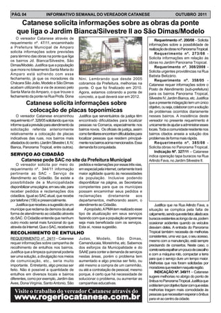 PÁG. 04                    INFORMATIVO SEMANAL DO VEREADOR CATANESE                                                   OUTUBRO 2011

     Catanese solicita informações sobre as obras da ponte
    que liga o Jardim Bianca/Silvestre II ao São Dimas/Modelo
   O vereador Catanese através de                                                                      Requerimento nº. 200/08 - Solicita
requerimento nº. 47/11, encaminhado                                                                informações sobre a possibilidade de
a Prefeitura Municipal de Amparo                                                                   realização de obras no Panorama Tropical.
solicita informações sobre previsões                                                                   Requerimento nº. 273/08 -
para término das obras na ponte que liga                                                           Solicita informações em relação às
os bairros Jd. Bianca/Silvestre, São                                                               obras no Jardim Panorama Tropical.
Dimas/Modelo. Justifica que a população                                                                Requerimento nº. 308/2008 -
que mora no loteamento Santa Maria do                                                              Solicita urgentes providências na Rua
Amparo está sofrendo com esse                                                                      Batista Belizário.
fechamento, já que os moradores da                  Nini. Lembrando que desde 2005                     Requerimento nº. 358/05 -
Chácara São João, Modelo e São Dimas                cobramos da Prefeitura, melhorias na           Catanese requer informações sobre o
acabam utilizando a via de acesso pelo              ponte. O que foi finalizado em 2010.           Posto de Atendimento (sub-prefeitura)
Santa Maria do Amparo, o que trouxe o               Agora, estamos cobrando a ponte de             para os bairros Panorama Tropical,
fechamento da ponte na Rua Profa. Dona              concreto, a qual deverá siar em 2012.          Silvestre IV, Jardim Bianca, etc. Justifica
            Catanese solicita informações sobre                                                    que a presente indagação tem um único
                                                                                                   objetivo, ou seja, colaborar com a solução
             colocação de placas toponímicas                                                       de problemas ocorridos diariamente
    O vereador Catanese encaminhou                  Justifica que serventuários da justiça têm     nesses bairros. A insistência deste
requerimento nº. 328/05 solicitando que nos         encontrado dificuldades para localizar         vereador no presente requerimento é
informe qual a previsão para atendimento da         pessoas na Comarca, especialmente nos          unicamente de ajudar a administrar esses
solicitação referida anteriormente                  bairros novos. Os oficiais de justiça, assim   locais. Toda a comunidade residente nos
relativamente a colocação de placas                 como familiares encontram dificuldades para    bairros citados anseia a solução dos
indicativas das ruas, nos bairros mais              localizar pessoas que residem principal-       problemas de forma mais rápida.
afastados do centro. (Jardim Silvestre I, II, IV,   mente nos bairros acima mencionados. Essa          Requerimento nº. 385/08 -
Bianca, Panorama Tropical, entre outros).           demanda foi conquistada.                       Solicita obras no Panorama Tropical.
                                                                                                       Indicação Nº. 327/11 – Catanese
SERVIÇO AO CIDADÃO                                                                                 indica operação tapa buracos na Rua
        Catanese pede SAC no site da Prefeitura Municipal                                          Arlindo Fava, no Jardim Silvestre II.
    O vereador solicita por meio do                 pedidos e reclamações por essas três vias,
requerimento nº. 344/11 informação                  em especial pela internet, certamente trará
pertinente ao SAC - Serviço de                      maior agilidade quanto às necessidades
Atendimento ao Cidadão. Se existe a                 da população. Inclusive podendo
possibilidade de a Municipalidade                   disponibilizar na página, as Secretarias
disponibilizar uma página, em seu site, para        competentes para que os munícipes
receber pedidos e reclamações dos                   possam encaminhar seus pedidos e
cidadãos. Igual ao SAC atual, que recebe            reclamações         diretamente        aos
por telefone (156) e presencialmente.               departamentos, melhorando assim, o
    Justifica que recebeu a sugestão de um          atendimento ao Cidadão.                            Justifica que na Rua Arlindo Fava, a
munícipe que reclama da demora da atual                 A propósito, A PMA tem realizado esse      situação se complica pela falta de
forma de atendimento ao cidadão através             tipo de atualização em seus serviços           calçamento, sendo que este fator, aliado aos
do SAC. O Cidadão entende que nenhum                fazendo com que a população amparense          buracos existentes ao longo da via, podem
outro modo serial mais funcional do que             seja mais beneficiada com os serviços.         ocasionar acidentes quando os veículos
através da Internet. Que o SAC, recebendo           Esta aí, nossa sugestão.                       desviam deles. A entrada do Panorama
RECOLHIMENTO DE ENTULHO                                                                            Tropical também necessita de melhorias
                                                                                                   consistentes, uma vez que, o seu acesso,
REQUERIMENTO nº. 24/11 – Catanese                   Judas, Modelo, São Dimas,
                                                                                                   mesmo com a manutenção, está sempre
requer informações sobre campanha de                Camanducaia, Moreirinha, etc. Sabemos
                                                                                                   precisando de consertos. Neste caso, o
recolhimento de entulhos nos bairros.               dos esforços da Municipalidade e do
                                                                                                   correto seria espalhar um pouco de cascalho
Justifica que a limpeza quinzenal poderia           SAAE para conter a demanda de serviços
                                                                                                   e com a máquina rolo, compactar a terra
ser uma solução, a divulgação nos meios             nestas áreas, porém o problema tem
                                                                                                   para que o serviço dure um tempo maior.
de comunicação, etc., seria muito                   aumentado e algo precisa ser feito, ou
                                                                                                   Melhorias que nos foram solicitadas por
importante. Entretanto, algo precisa ser            até mesmo a compra de um caminhão,
                                                                                                   moradores que residem naquela região.
feito. Não é possível a quantidade de               ou até a contratação de pessoal, mesmo
                                                                                                       INDICAÇÃO Nº. 349/11 – Catanese
entulhos em diversos locais e bairros               porque, é certo que há necessidade de
                                                                                                   sugere melhorias no abrigo do ponto de
diferentes, como por exemplo, Jardim das            solucionar o problema, ou aumentar as
                                                                                                   ônibus no Panorama Tropical. Justifica que
Aves, Dona Virgínia, Santo Antonio, São             campanhas educativas.
                                                                                                   a idéia tem por objetivo fazer com que estas
                                                                                                   melhorias tragam mais comodidade às
   Visite o trabalho do vereador Catanese através do
  www.rogeriocatanese.com.br
  www.r eriocatanese
     .ro       tanese.com.br                                                                       pessoas que necessitam esperar o ônibus
                                                                                                   para vir ao centro da cidade.
 
