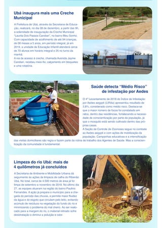 Ubá inaugura mais uma Creche
Municipal
A Prefeitura de Ubá, através da Secretaria de Educa-
ção, realizará, no dia 08 de dezembro, a partir das 9h,
a solenidade de inauguração da Creche Municipal
“Laurita Dos Passos Candian”, no bairro Meu Sonho.
Com capacidade de acolhimento de até 94 crianças,
de 06 meses a 5 anos, em período integral, já em
2019, a unidade de Educação Infantil atenderá cerca
de 70 alunos em horário integral e 25 no turno da
manhã.
A via de acesso à creche, chamada Avenida Jayme
Candian, recebeu meio-fio, calçamento em bloquetes
e uma rotatória.
Saúde detecta “Médio Risco”
de infestação por Aedes
Limpeza do rio Ubá: mais de
4 quilômetros já concluídos
A Secretaria de Ambiente e Mobilidade Urbana dá
seguimento às ações de limpeza de calha do Ribeirão
Ubá. No total, cerca de 4.500 metros de área já foi
limpa de setembro a novembro de 2018. No último dia
27, as equipes atuaram na região do bairro Paulino
Fernandes. A ação já prepara o município para a che-
gada do período das chuvas, e permite maior fluidez
da água e do esgoto que circulam pelo leito, evitando 
acúmulo de resíduos na vegetação do fundo do rio e
minimizando o problema do mal cheiro. Ao ser realo-
cado para a margem do rio, o material retirado sofre
desidratação e diminui a poluição e odor.
O 4º Levantamento de 2018 do Índice de Infestação
por Aedes aegypti (LIRAa) apresentou resultado de 
3,8%, considerado como médio risco. Destaca-se
que o maior número de focos foi constatado em
ralos, dentro das residências, fortalecendo a necessi-
dade de conscientização por parte da população, já
que o mosquito está sendo cultivado dentro das pró-
prias casas.
A Seção de Controle de Zoonoses segue no combate
ao Aedes aegypti e com ações de mobilização da
população. Campanhas educativas e a intensificação
das visitas domiciliares são regra e fazem parte da rotina de trabalho dos Agentes de Saúde. Mas a conscien-
tização da comunidade é fundamental.
 