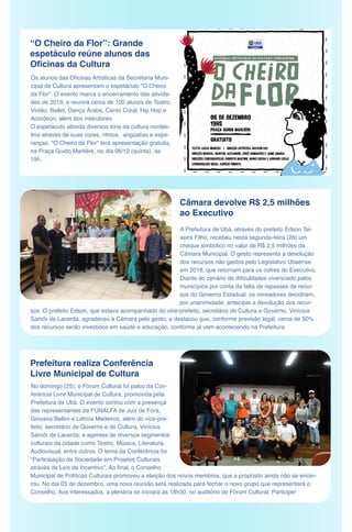 “O Cheiro da Flor”: Grande
espetáculo reúne alunos das
Oficinas da Cultura
Os alunos das Oficinas Artísticas da Secretaria Muni-
cipal de Cultura apresentam o espetáculo "O Cheiro
da Flor". O evento marca o encerramento das ativida-
des de 2018, e reunirá cerca de 100 alunos de Teatro,
Violão, Ballet, Dança Árabe, Canto Coral, Hip Hop e
Acordeon, além dos instrutores.
O espetáculo aborda diversos tons da cultura nordes-
tina através de suas cores, ritmos, angústias e espe-
ranças. "O Cheiro da Flor" terá apresentação gratuita,
na Praça Guido Marlière, no dia 06/12 (quinta), às
19h.
Câmara devolve R$ 2,5 milhões
ao Executivo
Prefeitura realiza Conferência
Livre Municipal de Cultura
No domingo (25), o Fórum Cultural foi palco da Con-
ferência Livre Municipal de Cultura, promovida pela
Prefeitura de Ubá. O evento contou com a presença
das representantes da FUNALFA de Juiz de Fora,
Giovana Bellini e Letícia Medeiros, além do vice-pre-
feito, secretário de Governo e de Cultura, Vinícius
Samôr de Lacerda, e agentes de diversos segmentos
culturais da cidade como Teatro, Música, Literatura,
Audiovisual, entre outros. O tema da Conferência foi
“Participação da Sociedade em Projetos Culturais
através de Leis de Incentivo”. Ao final, o Conselho
Municipal de Políticas Culturais promoveu a eleição dos novos membros, que a propósito ainda não se encer-
rou. No dia 03 de dezembro, uma nova reunião será realizada para fechar o novo grupo que representará o
Conselho. Aos interessados, a plenária se iniciará às 18h30, no auditório do Fórum Cultural. Participe!
A Prefeitura de Ubá, através do prefeito Edson Tei-
xeira Filho, recebeu nesta segunda-feira (26) um
cheque simbólico no valor de R$ 2,5 milhões da
Câmara Municipal. O gesto representa a devolução
dos recursos não gastos pelo Legislativo Ubaense
em 2018, que retornam para os cofres do Executivo.
Diante do cenário de dificuldades vivenciado pelos
municípios por conta da falta de repasses de recur-
sos do Governo Estadual, os vereadores decidiram,
por unanimidade, antecipar a devolução dos recur-
sos. O prefeito Edson, que estava acompanhado do vice-prefeito, secretário de Cultura e Governo, Vinícius
Samôr de Lacerda, agradeceu à Câmara pelo gesto, e destacou que, conforme previsão legal, cerca de 50%
dos recursos serão investidos em saúde e educação, conforme já vem acontecendo na Prefeitura.
 