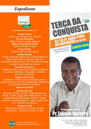 ÇA DA A
                                                     TER IST
                  Pastor Sênior
         Edison dos Santos Lima Bezerra              C Pr. K U
                                                       ONQAKÁ PIRES
                Pra. de Adoração
                                                                         :30h
          Maria Cristina Leandro Bezerra              02/10 ORAÇÃO ÀS 19
                                                      NA AD
            Base de Educação Cristã
                                                                            EAL
             Cleide Andrade A. Silva                                PUS AR
                                                                rio CAM
                   Nossa Visão                           i isté
                                                      o Msnentar
                                                     D a c
            Ganhar mais um para Jesus.                Ap
                  Nossa Missão
 Tendo conduzido pessoas ao conhecimento de
      Jesus Cristo, gerar discípulos maduros,
equipados para servir em um ministério na igreja
         e cumprir sua missão no mundo.
               Nossos Propósitos
  Existimos para promover os propósitos bíblicos
    de Jesus: adoração, discipulado, missões,
               serviço e comunhão.
                Nossos Princípios
   Aceitamos a Bíblia como única regra de fé e
prática e temos como fiel a declaração doutrinária
         da Convenção Batista Brasileira.
                 Nossos Horários
                 Campus Centro
 Domingo 9:30h e 19:30h | Segunda-feira da
Vitória 19:30h | Terça-feira -Tarde de Fé 15h |
  Quarta-feira do Discipulado 19:30h | Quinta
Encontro dos Adolescentes 19:30h | Sexta Livre
           21h - Encontro de Jovens.
                  Campus Areal
    Terça-feira -Terça da Conquista 19:30h |
                                                                Mensagem de Ousadia e Fé
    Quinta-feira - Quinta da Palavra 19:30h
                                                     Pr. Edison Bezerra
                                                     PRIMEIRA IGREJA BATISTA EM ANGRA DOS REIS - CAMPUS AREAL
 
