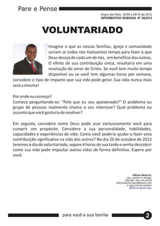Pare e Pense
                                                Angra dos Reis, 30/09 a 06/10 de 2012
                                                INFORMATIVO SEMANAL Nº 36|2012



               VOLUNTARIADO
                   Imagine o que as nossas famílias, igreja e comunidade
                   seriam se todos nós tivéssemos tempo para fazer o que
                   Deus deseja de cada um de nós, em benefício dos outros.
                   O efeito de sua contribuição única, resultaria em uma
                   revolução do amor de Cristo. Se você tem muito tempo
                   disponível ou se você tem algumas horas por semana,
considere o tipo de impacto que sua vida pode gerar. Sua vida nunca mais
será a mesma!

Por onde eu começo?
Comece perguntando‐se: "Pelo que eu sou apaixonado?" O problema ou
grupo de pessoas realmente chama o seu interesse? Qual problema ou
assunto que você gostaria de resolver?

Em seguida, considere como Deus pode usar exclusivamente você para
cumprir um propósito. Considere a sua personalidade, habilidades,
capacidades e experiências de vida. Como você poderia ajudar a fazer uma
contribuição significativa na vida dos outros? No dia 20 de outubro de 2012
teremos o dia do voluntariado, separe 4 horas de sua tarde e venha descobrir
como sua vida pode impactar outras vidas de forma definitiva. Espero por
você.



                                                                        Edison Bezerra,
                                                                   seu pastor e amigo.
                                                                  Mande ‐me um email
                                                           edisonbezerrapr@gmail.com
                                                                   e siga‐me no twitter
                                                                     @edisonbezerrapr




                           para você e sua família                                2
 