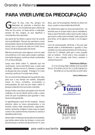 G       raças Te dou, meu Pai, porque me
        libertaste do controle e domínio das
        trevas e me transferiste para o Reino do
Filho do Teu amor, no Qual tenho a redenção,
através do Seu sangue, [o que significa] a
                                                    Deus, que me foi proposta, fitando os olhos em
                                                    Jesus, o autor e consumidor da minha fé.
                                                    Pai, determino vigiar os meus pensamentos. Só
                                                    permito que os ocupe tudo o que é verdadeiro,
                                                    tudo o que é honesto, tudo o que é justo, tudo o
remissão dos meus pecados.
                                                    que é puro, tudo o que é amável, tudo o que é de
Sou parte do Teu Reino e quero viver de acordo      boa fama, se há alguma virtude, e se há algum
com suas bênçãos. Recuso‐me, portanto, a viver      louvor.
preocupado e preso às inquietações do presente
                                                    Livre de preocupação, desfruto a Tua paz que
século, pois o Espírito da vida em Cristo Jesus,
                                                    excede todo o entendimento e guarda o meu
livrou‐me da lei do pecado e da morte.
                                                    coração e os meus pensamentos em Cristo Jesus.
Não fico ansioso por coisa alguma, mas em cada      Creio em Ti, Yahweh, pelo que o meu coração
circunstância e em tudo, pela oração e petição,     não se turbará. Firme está o meu coração, ó
com ações de graça, continuo a fazer conhecidos     Deus, o meu coração está firme; cantarei e
a Ti, os meus desejos.                              entoarei louvores!
Lanço meu fardo sobre Ti, sabendo que me                                       Referências Bíblicas:
sustentarás; nunca permitirás que o justo seja          Cl 1:13,14 Amp./Mt 6:34/Rm 8:2/ Fp 4:6/Sl
abalado. Deleito‐me em Ti, Yahweh, e concedes       55:22; 37:4.5/IPe 5:6,7/2 Tm 1:12/Sl 138:8/2 Co
os desejos do meu coração. Entrego a Ti o meu              10:5/Hb 12:1,2 Fp 4:8,7/Jo 14:1/Sl 118:1
caminho, confio em Ti e tudo mais o farás.
                                                                                  Valnice Milhomens
Pai, eu me humilho debaixo da Tua potente mão,
para que a seu tempo me exaltes, lançando
todos os meus cuidados, ansiedades e
preocupações, de uma vez por todas, sobre Ti,
porque cuidas de mim com amor e desvelo.
Graças Te dou, meu Deus, por poder viver livre de
cuidados: Eu sei em Quem tenho crido, e estou                               3365-0599
certo de que és poderoso para guardar o meu
tesouro até aquele dia.
Tu aperfeiçoarás o que me diz respeito. Exerço
domínio sobre os meus pensamentos e me
levanto contra todo pensamento, argumento,
teoria, raciocínio, imagem e tudo o que se ergue
contra o Teu conhecimento, levando‐os cativos à
obediência de Cristo.
Deixo todo o embaraço do pecado da ansiedade,
que tantas vezes tenta me enlaçar, e corro com
perseverança a carreira do descanso em Ti, meu


                                para você e sua família                                          3
 