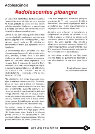 Adolescência
             #adolescentes pibangra
Os Eles podem não ter talão de cheques, cartão         Skate Rock, Mega Fone) espalhados pelo pais,
de credito ou mesmo dinheiro na conta , mas não        programas de Tv com conteúdo Cristão e
há marca, produto ou serviço que não queira            diferenciado (UP – Rede Super),Bíblia Teem, e
incluí‐los na sua lista de clientes . Já algum tempo   pregadores que falam especificamente a
o mercado consumista vem investindo pesado             linguagem e realidadesdos adolescente.
em atrair os olhares dos adolescentes.                 Acredito que estamos presenciando o
Lembro‐me de como me orgulhava em desfilar             cumprimento da palavra de Jeremias 31:13a
com meu Reebook cano longo no auge dosmeus             “Então a virgem se alegrará na dança, como
15 anos. Segundo dados recentes da UNICEF hoje         também os jovens e os velhos juntamente” e
existem pouco mais de 21 milhões de                    muitas das vezes quando estou falando a
adolescentes no Brasil, que representa 19% da          adolescentes lembro da passagem de Atos 8:30
população.                                             onde Filipe pergunta ao Eunuco “entende o que
                                                       lê” e a partir dali de uma maneira muito simples
Os investimentos estão presentes, nos mais
                                                       lhe éanunciado as Boas Novas de Jesus.
diversas áreas do comercio: Alimentícios entre
balas, chicletes, batatas fritas e até entre           Por isto invista na vida de seu filho, temos
produtos de higiene pessoal pode‐se encontrar          encontro todas as quintas‐feiras destinado a
apelo ao consumo desse segmento. Esse                  eles, eles precisam de sua ajuda para chegar
mercado hoje é chamado de Industria Teen,              aqui.
movimenta mais de R$ 50 bilhões por ano no pais
e representa aproximadamente U$ 600 bilhões                                  Rodrigo Ramos, lider do
do volume de compras mundial                                                Min. Adolescentes PIBANGRA
(dados:Datafolha – publicação Folha de São
Paulo,de 27/07/08).
“Os adolescentes tem tempo disponível, muito
vigor e recebem o novo com muita facilidade.
Ciente de tudo isso o diabo tem levantado
pessoas nestes meios empregadas em usar todo
este investimento, buscando estímulos até
mesmo os que não foram despertados. A ideia do
inimigo é levá‐lo a não crer em Deus, e fazer e
pensar em coisas como consumismo, idolatria,
vaidade, rebeldia, sexo livre e tantas outras
coisas capazes de levá‐los cada vez mais longe
deDeus” (Bruno Bacelar‐ Pr. Adolescentes IBL).
Por muito tempo na igreja tínhamos os
“Aborrecentes” termo que hoje graças a Deus
não émais usado, nossa Igreja já percebeu o
grande potencial do adolescente e vem
investindo cada vez mais nesse pessoal, já temos
grandes Ministérios de louvor (Rede Ativa, Lex



                                  para você e sua família                                           5
 