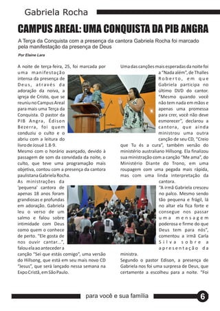 Gabriela Rocha

CAMPUS AREAL: UMA CONQUISTA DA PIB ANGRA
A Terça da Conquista com a presença da cantora Gabriela Rocha foi marcado
pela manifestação da presença de Deus
a
Por Elaine Lara


A noite de terça‐feira, 25, foi marcada por   Uma das canções mais esperadas da noite foi
u m a m a n i fe s t a ç ã o                                      a “Nada além”, de Thalles
intensa da presença de                                            Roberto, em que
Deus, através da                                                  Gabriela participa no
adoração da noiva, a                                              último DVD do cantor.
igreja de Cristo, que se                                          “Mesmo quando você
reuniu no Campus Areal                                            não tem nada em mãos e
para mais uma Terça da                                            apenas uma promessa
Conquista. O pastor da                                            para crer, você não deve
P I B A n g ra , Éd i s o n                                       esmorecer”, declarou a
B eze r ra , fo i q u e m                                         ca nto ra , q u e a i n d a
conduziu o culto e o                                              ministrou uma outra
abriu com a leitura do                                            canção de seu CD, “Creio
livro de Josué 1.8‐9.                         que Tu és a cura”, também versão do
Mesmo com o horário avançado, devido à        ministério australiano Hillsong. Ela finalizou
passagem de som da convidada da noite, o      sua ministração com a canção “Me ama”, do
culto, que teve uma programação mais          Ministério Diante do Trono, em uma
objetiva, contou com a presença da cantora    roupagem com uma pegada mais rápida,
paulistana Gabriela Rocha.                    mas com uma linda interpretação da
As ministrações da                                                cantora.
'pequena' cantora de                                              “A irmã Gabriela cresceu
apenas 18 anos foram                                              no palco. Mesmo sendo
grandiosas e profundas                                            tão pequena e frágil, lá
em adoração. Gabriela                                             no altar ela fica forte e
leu o verso de um                                                 consegue nos passar
salmo e falou sobre                                               uma mensagem
intimidade com Deus                                               poderosa e firme do que
como quem o conhece                                               Deus tem para nós”,
de perto. “Ele gosta de                                           comentou a irmã Carla
nos ouvir cantar...”,                                             S i l va s o b re a
falou ela ao anteceder a                                          apresentação da
canção “Sei que estás comigo”, uma versão     ministra.
do Hillsong, que está em seu mais novo CD     Segundo o pastor Edison, a presença de
“Jesus”, que será lançado nessa semana na     Gabriela nos foi uma surpresa de Deus, que
Expo Cristã, em São Paulo.                    certamente a escolheu para a noite. “Foi



                                 para você e sua família                                6
 