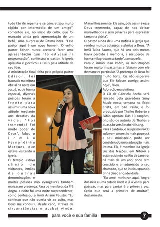 tudo tão de repente e se concretizou muito       Maravilhosamente, Ele agiu, pois assim é esse
rápido por intermédio de um amigo”,              Deus tremendo, capaz de nos deixar
comentou ele, no início do culto, que foi        maravilhados e sem palavras para expressar
marcado ainda pela apresentação de um            tamanha glória”.
bebê, uma surpresa de última hora. “Esse         O pastor ainda deu uma notícia à igreja que
pastor aqui é um novo homem. O velho             rendeu muitos aplausos e glórias a Deus. “A
pastor Edison nunca aceitaria fazer uma          irmã Talita Fausto, que há uns dois meses
apresentação que não estivesse na                havia perdido a memória, a recuperou de
programação”, confessou o pastor. A igreja       forma milagrosa essa tarde”, contou ele.
aplaudiu e glorificou a Deus pela atitude de     Para o irmão Jean Pedro, as ministrações
seu líder.                                       foram muito impactantes e falaram com ele
A ministração final, feita pelo próprio pastor   de maneira particular. “A presença de Deus foi
Edison, foi                                                   muito forte. Eu não esperava
baseada na leitura                                            que Ele falasse comigo assim,
oficial da noite em                                           hoje”, falou.
Josué, e, de forma                                            Adoração mais íntima
especial, diversas                                            O CD de Gabriela Rocha será
pessoas foram a                                               lançado pela gravadora Sony
frente para                                                   Music nessa semana na Expo
assumir uma nova                                              Cristã, em São Paulo, e foi
atitude mediante                                              produzido por Thalles Roberto e
aos desafios da                                               Fábio Aposan. Das 10 canções,
vida. “Foi                                                    oito são de autoria de Thalles e
t re m e n d o ! Fo i                                         duas são versões do Hillsong.
muito poder de                                                Para a cantora, o seu primeiro CD
Deus”, falou o                                                solo vem um estilo mais pop rock
i r m ã o                                                     e seu ministério pode ser
Fernandinho                                                   considerado uma adoração mais
Marques, que                                                  íntima. Ela é membro da igreja
estava visitando a                                            Luz das Nações, em Niterói e
igreja.                                                       está residindo no Rio de Janeiro,
O templo estava                                               há mais de um ano, onde tem
c h e i o        d e                                          crescido e amadurecido o seu
visitantes, irmãos                                            chamado, que se iniciou quando
d e o u t r a s                                               tinha cinco anos de idade.
denominações e                                                “Eu amei ministrar aqui. Angra
muitas pessoas não evangélicas também            dos Reis é uma cidade linda e já a visitei para
marcaram presença. Para os membros da PIB        passear, mas para cantar é a primeira vez.
Angra, a noite foi uma noite surpreendente,      Creio que será a primeira de muitas”,
como confessou a irmã Ariane Fausto: “Eu         declarou ela.
confesso que não queria vir ao culto, mas
Deus me conduziu desde cedo, através de
circunstâncias e acabei vindo.
                              para você e sua família                                      7
 