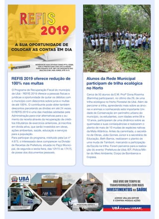 REFIS 2019 oferece redução de
100% nas multas
O Programa de Recuperação Fiscal do município
de Ubá - REFIS 2019 oferece a pessoas físicas e
jurídicas a oportunidade de quitar os débitos com
o município com descontos sobre juros e multas
de até 100%. O contribuinte pode obter também
descontos parcelando as dívidas em até 24 vezes.
O REFIS 2019 é uma das medidas adotadas pela
Administração para criar alternativas para o au-
mento da receita através da recuperação de crédi-
tos tributários de exercícios anteriores, já inscritos
em dívida ativa, que serão investidos em obras,
ações ambientais, saúde, educação e serviços
para a população.
Para participar do programa, instituído pela Lei nº
4.673, o interessado deve comparecer na Divisão
de Receitas da Prefeitura, situada no Paço Munici-
pal, de segunda a sexta-feira, das 12h15 as 17h15,
de posse dos documentos pessoais.
Alunos da Rede Municipal
participam de trilha ecológica
no Horto
Cerca de 50 alunos da E.M. Profª Dona Rosinha
(Barrinha) participaram, no último dia 29, de uma
trilha ecológica no Horto Florestal de Ubá. Além de
percorrer a trilha, aprendendo mais sobre as árvo-
res e animais e conhecendo esta importante Uni-
dade de Conservação em perímetro urbano do
município, os estudantes, com idades entre 09 e
10 anos, participaram de uma dinâmica sobre as
queimadas e suas consequências e realizaram o
plantio de mais de 10 mudas de espécies nativas
da Mata Atlântica. Antes da caminhada, o secretá-
rio de Obras, João Gomes Júnior e a secretária de
Educação, Beth Barros, realizaram o plantio de
uma muda de Tamboril, marcando a participação
da Escola na trilha. Foram parceiros para a realiza-
ção do evento: Prefeitura de Ubá; IEF; Polícia Mili-
tar do Meio Ambiente; Corpo de Bombeiros e
Copasa.
 