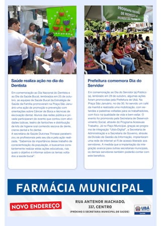 Saúde realiza ação no dia do
Dentista
Em comemoração ao Dia Nacional do Dentista e
ao Dia da Saúde Bucal, lembrados em 25 de outu-
bro, as equipes de Saúde Bucal da Estratégia de
Saúde da Família promoveram na Praça São Janu-
ário uma ação de promoção e prevenção com
orientações sobre Câncer de Boca e técnicas de
escovação dental. Alunos das redes pública e pri-
vada participaram do evento que contou com ativi-
dades lúdicas, teatro de fantoches e distribuição
de kits de higiene oral contendo escova de dente,
creme dental e fio dental.
A secretária de Saúde Dulcinea Thinassi parabeni-
zou os profissionais pelo seu dia e pela ação reali-
zada. “Sabemos da importância desse trabalho de
conscientização da população, e buscamos cons-
tantemente realizar estas ações educativas, nas
quais o objetivo é informar sobre os temas volta-
dos a saúde bucal”.
Prefeitura comemora Dia do
Servidor
Em comemoração ao Dia do Servidor (a) Público
(a), lembrado em 28 de outubro, algumas ações
foram promovidas pela Prefeitura de Ubá. Na
Praça São Januário, no dia 30, foi servido um café
da manhã e realizada uma mobilização, com es-
tandes e palestras voltadas para os trabalhadores,
com foco na qualidade de vida e bem-estar. O
evento foi promovido pela Secretaria de Desenvol-
vimento Social, através do Programa Acessuas
Trabalho. Já no Paço Municipal, graças ao progra-
ma de integração “Ubá+Digital”, a Secretaria de
Administração e a Secretaria de Governo, através
da Divisão de Gestão da Informação, implantaram
uma rede de internet wi-fi de acesso liberado aos
servidores. A medida que a implantação da inte-
gração avance para outras secretarias municipais,
os demais servidores também poderão contar com
este benefício.
 