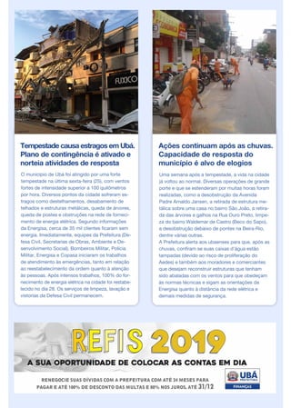 Tempestade causa estragos em Ubá.
Plano de contingência é ativado e
norteia atividades de resposta
O município de Ubá foi atingido por uma forte
tempestade na última sexta-feira (25), com ventos
fortes de intensidade superior a 100 quilômetros
por hora. Diversos pontos da cidade sofreram es-
tragos como destelhamentos, desabamento de
telhados e estruturas metálicas, queda de árvores,
queda de postes e obstruções na rede de forneci-
mento de energia elétrica. Segundo informações
da Energisa, cerca de 35 mil clientes ficaram sem
energia. Imediatamente, equipes da Prefeitura (De-
fesa Civil, Secretarias de Obras, Ambiente e De-
senvolvimento Social), Bombeiros Militar, Polícia
Militar, Energisa e Copasa iniciaram os trabalhos
de atendimento às emergências, tanto em relação
ao reestabelecimento da ordem quanto à atenção
às pessoas. Após intensos trabalhos, 100% do for-
necimento de energia elétrica na cidade foi restabe-
lecido no dia 28. Os serviços de limpeza, lavação e
vistorias da Defesa Civil permanecem.
Ações continuam após as chuvas.
Capacidade de resposta do
município é alvo de elogios
Uma semana após a tempestade, a vida na cidade
já voltou ao normal. Diversas operações de grande
porte e que se estenderam por muitas horas foram
realizadas, como a desobstrução da Avenida
Padre Arnaldo Jansen, a retirada de estrutura me-
tálica sobre uma casa no bairro São João, a retira-
da das árvores e galhos na Rua Ouro Preto, limpe-
za do bairro Waldemar de Castro (Beco do Sapo),
a desobstrução debaixo de pontes na Beira-Rio,
dentre várias outras.
A Prefeitura alerta aos ubaenses para que, após as
chuvas, confiram se suas caixas d’água estão
tampadas (devido ao risco de proliferação do
Aedes) e também aos moradores e comerciantes
que desejam reconstruir estruturas que tenham
sido abaladas com os ventos para que obedeçam
às normas técnicas e sigam as orientações da
Energisa quanto à distância da rede elétrica e
demais medidas de segurança.
 