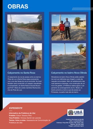 Calçamento no Santa Rosa
O calçamento da via de acesso entre os bairros
Pires da Luz e Santa Rosa segue avançando,
com uma das faixas da via já concluída. No local
também será construído um passeio cascalhado
e compactado, do Santa Rosa à Escola Munici-
pal Profª. Maria de Loreto Camiloto Rocha (Cre-
che do Pires da Luz).
Calçamento no bairro Nova Olinda
Moradores do bairro Nova Olinda estão satisfei-
tos com as melhorias que chegam a cada dia
naquela comunidade. Além do asfaltamento das
ruas Ipanema e Ipiranga, e da construção de um
muro de gabião, a Prefeitura realiza agora o cal-
çamento do prolongamento da Av. Brasil, no
trecho próximo a torre e que dá acesso ao
Primavera, na parte mais alta do bairro.
OBRAS
 