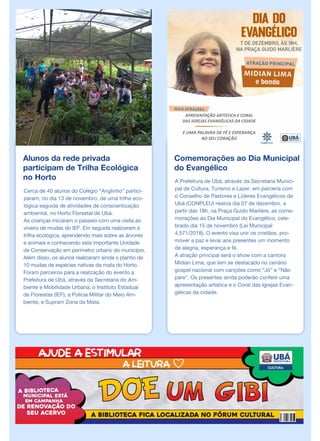 Alunos da rede privada
participam de Trilha Ecológica
no Horto
Cerca de 40 alunos do Colégio “Anglinho” partici-
param, no dia 13 de novembro, de uma trilha eco-
lógica seguida de atividades de conscientização
ambiental, no Horto Florestal de Ubá.
As crianças iniciaram o passeio com uma visita ao
viveiro de mudas do IEF. Em seguida realizaram a
trilha ecológica, aprendendo mais sobre as árvores
e animais e conhecendo esta importante Unidade
de Conservação em perímetro urbano do município.
Além disso, os alunos realizaram ainda o plantio de
10 mudas de espécies nativas da mata do Horto.
Foram parceiros para a realização do evento a
Prefeitura de Ubá, através da Secretaria do Am-
biente e Mobilidade Urbana; o Instituto Estadual
de Florestas (IEF); a Polícia Militar do Meio Am-
biente, e Supram Zona da Mata.
Comemorações ao Dia Municipal
do Evangélico
A Prefeitura de Ubá, através da Secretaria Munici-
pal de Cultura, Turismo e Lazer, em parceria com
o Conselho de Pastores e Líderes Evangélicos de
Ubá (CONPLEU) realiza dia 07 de dezembro, a
partir das 18h, na Praça Guido Marlière, as come-
morações ao Dia Municipal do Evangélico, cele-
brado dia 15 de novembro (Lei Municipal
4.571/2018). O evento visa unir os cristãos, pro-
mover a paz e levar aos presentes um momento
de alegria, esperança e fé.
A atração principal será o show com a cantora
Midian Lima, que tem se destacado no cenário
gospel nacional com canções como “Jó” e “Não
pare”. Os presentes ainda poderão conferir uma
apresentação artística e o Coral das Igrejas Evan-
gélicas da cidade.
 