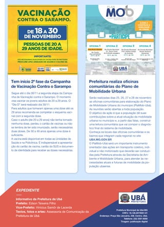 Tem início 2ª fase da Campanha
de Vacinação Contra o Sarampo
Segue até o dia 30/11 a segunda etapa da Campa-
nha de Vacinação contra o Sarampo. O momento
visa vacinar os jovens adultos de 20 a 29 anos. O
“Dia D” será realizado dia 30/11.
Para adultos que tomaram apenas uma dose até os
29 anos recomenda-se completar o esquema vaci-
nal com a segunda dose.
Caso o adulto (de 20 a 29 anos) não tenha tomado
nenhuma dose, perdeu o cartão de vacinas ou não
se lembra de ter sido imunizado, serão necessárias
duas doses. De 30 a 49 anos apenas uma dose é
suficiente.
A vacina está disponível em todas as Unidades de
Saúde e na Policlínica. É indispensável a apresenta-
ção do cartão de vacina, cartão do SUS e documen-
to de identidade para receber as doses necessárias.
Prefeitura realiza oficinas
comunitárias do Plano de
Mobilidade Urbana
Serão realizadas dias 25, 26, 27 e 28 de novembro
as oficinas comunitárias para elaboração do Plano
de Mobilidade Urbana do município (PlaMob-Ubá).
As reuniões serão abertas a toda população.
O objetivo da ação é que a população dê suas
contribuições sobre a atual situação da mobilidade
urbana no município e, a partir das falas, construir
uma leitura comunitária que vai compor o diagnós-
tico final do sistema de mobilidade.
Conheça os locais das oficinas comunitárias e os
bairros que integram cada regional no site
UBA.MG.GOV.BR
O PlaMob-Ubá será um importante instrumento
orientador das ações em transporte coletivo, indi-
vidual e não motorizado que deverão ser conduzi-
das pela Prefeitura através da Secretaria de Am-
biente e Mobilidade Urbana, para atender às ne-
cessidades atuais e futuras de mobilidade da po-
pulação ubaense.
 