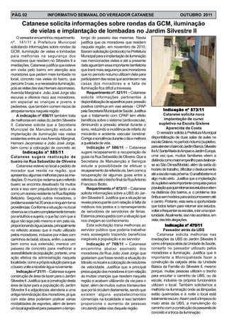 PÁG. 02                   INFORMATIVO SEMANAL DO VEREADOR CATANESE                                                     OUTUBRO 2011

       Catanese solicita informações sobre rondas da GCM, iluminação
         de vielas e implantação de lombadas no Jardim Silvestre II
    O vereador encaminhou requerimento           longo do passeio das mesmas. Nesta
nº. 161/11 à Prefeitura Municipal                justifica que os moradores que residem
solicitando informações sobre rondas da          naquela região, em novembro de 2010,
GCM, iluminação de vielas e lombadas             fizeram solicitação (protocolo) na Prefeitura
para melhorias na segurança dos                  Municipal para a implantação de iluminação
moradores que residem no Silvestre II e          nas mencionadas vielas e até a presente
imediações. Catanese justifica que esteve        data aguardam essa importante benfeitoria
em visita pelo bairro em atenção aos             que trará mais segurança aos moradores
moradores que pedem mais lombada no              que no período noturno utilizam dela para
local, concreto nas vielas do bairro, que        participarem das rezas que acontecem nas
percorre 3 ruas, e a necessária iluminação,      casas dos moradores e a falta de
pois as vielas das vias Hernani Jacomasso,       iluminação fica difícil a travessia.
Avenida Marginal e João José Jorge são               Requerimento nº. 521/11 – Catanese
escuras e oferece risco aos moradores,           solicita informações pertinentes à
em especial as crianças e jovens e               disponibilização de aparelhos para pressão
pedestres, que também correm riscos de           positiva contínua em vias aéreas - CPAP
atropelamentos naquela região.                   pela Secretaria Municipal de Saúde. Justifica               Indicação nº 573/11
    A indicação nº 656/11 também trata           que o tratamento com CPAP tem efeito                        Catanese solicita nova
de melhorias em vielas do Jardim Silvestre       benéficos sobre o sistema cardiovascular,                    implantação de curso
II. Catanese solicita que a Secretaria           diminuindo a pressão arterial durante o                  supletivo na Escola Gislene
Municipal de Manutenção estude a                 sono, reduzindo a incidência de infarto do                     Aparecida da Costa
implantação de iluminação nas vielas             miocárdio e acidente vascular cerebral.                O vereador solicita à Prefeitura Municipal
existentes entre as vias Avenida Marginal,       Corrige a sonolência durante o dia e melhora     disponibilização de duas salas de aulas na
Hernani Jacomasso e João José Jorge,             a qualidade de vida.                             escola Gislene, no período noturno (supletivo,
bem como a colocação de concreto ao                  Indicação nº 586/11 – Catanese               para atender o bairro do Jardim Bianca, Silvestre
        Indicação nº 585/11                      sugere recapeamento e recuperação de             II e IV, Santa Maria doAmparo e Jardim Europa,
Catanese sugere reativação de                    guias na Rua Sebastião de Oliveira. Que a        uma vez que, muitos familiares vêem a
bueiro na Rua Sebastião de Oliveira              Secretaria de Manutenção e Serviços              distância como maior empecilho para deslocar-
    Catanese esteve no local a pedido de         estude a possibilidade de efetuar o              se ao São Dimas/Modelo, além da saída do
morador que reside na região, que                recapeamento da referida via, bem como a         horário de trabalho, dificultar o deslocamento
apresentou algumas melhorias para as ime-        recuperação de algumas guias entre a             até a escola mais próxima. O analfabetismo é
diações. O municípe reclama que o referido       referida via até o trecho final da Rua Antonio   algo muito sério. Justifica que a implantação
bueiro se encontra desativado há muitos          Francisco Biotto.                                do supletivo seria importante conquista para a
anos e isso vem prejudicando tanto a via             Requerimento nº 473/11 – Catanese            populaçãoquequerretornaraosestudosevêem
como um acesso existente na Rua Baptista         solicita informações sobre a UBS do Jar-         na distância dos bairros, e o problema dos
Belizário. Segundo outros moradores, o           dim Silvestre II. Justifica que a situação se    ônibus sem horários para se locomoverem até
problema existe há 20 anos e ninguém toma        revela preocupante com relação à falta de        o centro. Portanto, esta seria a oportunidade
providências. Conforme a situação no local       médicos nos postos e o remanejamento             que todos teriam para retornar aos estudos,
observa-se o bueiro completamente tomado         de servidores de servidores de férias.           voltar a frequentar as escolas, e ter uma opor-
por entulhos e sujeira, o que faz com que a      Estamos preocupados com a situação que           tunidade. Atualmente, isso não acontece, em
água não siga pelo mesmo e sim pela via,         nos chegam ao conhecimento.                      vista, das três alegações.
proporcionando àgua parada, principalmente           Esta solicitação traria melhorias ao                      Indicação nº 470/11
no referido acesso que é muito utilizado         servidor público que poderia trabalhar                      Passador atrás da UBS
pelos moradores, inclusive por mães com          mais sossegado trazendo benefícios                     Catanese solicita melhorias nas
carrinhos de bebê, idosos, enfim, o acesso       inegáveis à população e ao servidor.             imediações da UBS do Jardim Silvestre II
bem como sua extensão, merece um                     Indicação nº 708/11 – Catanese               como a limpeza atrás da Unidade de Saúde,
passeio de concreto para melhorar a              encaminha abaixo assinado dos                    conserto no passador utilizado pelos
acessibilidade da população, portanto, uma       moradores da Rua João José Jorge que             moradores e iluminação. Justifica que é
ação efetiva da administração naquela            gostariam que fosse revisto a situação do        importante a Municipalidade fazer a
localidade, como a própria solução para que      trânsito no local e a colocação de redutores     construção da calçada atrás da Unidade
o bueiro volte a receber água novamente.         de velocidade. Justifica que a principal         Básica da Família do Silvestre II, mesmo
    Indicação nº 21/11 – Catanese sugere         preocupação dos moradores é com relação          porque, muitas pessoas utilizam o trecho
construção de área de lazer para o Jardim        às muitas crianças que residem naquela           para encurtar o caminho da UBS, ou da
Silvestre II. Justifica que a construção desta   região e acabam utilizando da via para o         escola, inclusive os próprios funcionários
área de lazer para a população do Jardim         lazer, além de muitos outros transeuntes         utilizam o local. Também solicitamos a
Silvestre II e adjacências atenderia a uma       que por lá circulam diariamente, sendo que       melhoria na iluminação onde as lâmpadas
antiga reivindicação dos moradores, já que       existem alguns estabelecimentos                  estão queimadas e à noite o local está
com esta área poderiam praticar várias           comerciais na localidade e isso também           totalmente escuro. Assim pedi a limpeza do
modalidades de esportes, além de terem           proporciona o aumento de pessoas                 mato atrás da UBS, a manutenção do
um local agradável para passarem o tempo.        circulando pelas vias daquela região.            caminho com a construção da passarela de
                                                                                                  concreto e a troca da iluminação.
 