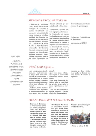 Página 4




                   MERENDA ESCOLAR NOTA 10
                   O Município de Colorado do       alimento oferecida por alu-     desempenho e rendimento no
                   Oeste, através da Secretaria     no) adequado à faixa etária.    processo de aprendizagem.
                   Municipal de Educação e
                                                    É importante ressaltar tam-
                   Cultura, vem ofertando aos
                                                    bém o projeto da horta esco-
                   seus alunos uma alimentação
                                                    lar implantado nas escolas
                   escolar baseada na variedade
                                                    localizadas na zona rural, no
                   qualidade dos alimentos, em                                      Enviado por Viviane Lorena
                                                    qual os alunos da disciplina
                   consonância com os princí-                                       do Nascimento
                                                    de Técnicas Agrícolas auxili-
                   pios da nutrição e à resolu-
                                                    am no cultivo de verduras e     Nutricionista da SEMEC
                   ção CD/FNDE nº 38, de 16
                                                    legumes que serão utilizados
                   de julho de 2009. O cardápio
                                                    na alimentação dos mesmos,
                   balanceado, devidamente
                                                    enriquecendo a oferta de um
                   elaborado por nutricionista, é
                                                    grupo de alimentos funda-
                   composto por fontes de car-
                                                    mentais para o desenvolvi-
                   boidratos, proteínas, frutas,
                                                    mento psicomotor e, conse-
  VOCÊ SABIA ...   verduras e legumes, sendo o
                                                    qüentemente, melhorando o
                   per capita (quantidade de
   ...QUE UMA

 ALIMENTAÇÃO

DEFICIENTE AFETA   VOCÊ SABIA QUE ...
A CAPACIDADE DE
                   ...um bom programa de ali-       diária?                         brasileira e, desse modo,
  APRENDER A       mentação é muito importan-       ..que essa única refeição       pode ajudar a diminuir os
                   te, porque é um ótima opor-      deve suprir as necessidades     altos índices de evasão e
 APROVEITAR AS
                   tunidade de complementar a       alimentares mínimas desses      repetência?
     NOVAS         alimentação que os alunos        alunos?
                   recebem em casa e, também        ...que uma alimentação de-
EXPERIÊNCIAS DA    uma oportunidade de desen-       ficiente afeta a capacidade
    ESCOLA?
                   volver uma educação ali-         de aprender a aproveitar as
                   mentar?                          novas experiências da esco-
                   ...no Brasil, muitos meninos     la?
                   e meninas ainda dependem         ...que uma boa alimentação
                   da alimentação da escola, às     escolar estimula a perma-
                   vezes como única refeição        nência dos alunos na escola



                   PROINFANTIL 2011 NA RETA FINAL
                    Colorado do Oeste está
                                                     e Pré Escola. As alunas        Parabéns às cursistas por
                    na reta final da forma-
                                                     são funcionárias munici-       esta bonita vitória.
                    ção inicial para profes-
                                                     pais que atuam como
                    sores em Educação
                                                     professoras auxiliares e
                    Infantil – grupo III. Este
                                                     fazem um trabalho con-
                    é o segundo grupo que
                                                     junto com as docentes
                    se habilita para este
                                                     titulares de turma focado
                    nível de ensino. Temos
                                                     nos eixos de educar e
                    15 professoras cursis-
                                                     cuidar. Esta era uma das
                    tas que em junho con-
                                                     metas da Administração
                    cluem o curso e esta-
                                                     “Unidos por Colorado”.
                    rão aptas para o exercí-
                                                                                     Alunas no reforço da PB
                    cio docente na Creche
 