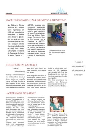 Página 5                                                               VOLUME 1, EDIÇÃO 1



INCLUSÃO DIGITAL NA BIBLOTECA MUNICIPAL
  Na Biblioteca Pública           AMECOL, presidida pelo
  Municipal Rui Barbosa           empresário paranaense
  foram implantados em            Mattielo que durante dois
                                  anos foi sócio majoritário
  2009 seis computadores
                                  do grupo Couros da Ama-
  conectados à internet           zônia que dirigiu o Curtu-
  para atender a popula-          me em Colorado do Oes-
  ção em geral com pes-           te. Em parceria com a
  quisas escolares e aces-        Prefeitura, a AMECOL
  sos a sites para estudos        instalou os seis computa-
  visando a inclusão digital      dores que tem beneficiado
                                  os usuários da Biblioteca
  de modo mais amplo.
                                  com mais 60 acessos diá-
  Este projeto é iniciativa                                          Alunos de diversas esco-
                                  rios, sendo os estudantes          las, fazendo suas pesqui-
  da Associação de Apoio          das redes pública, privada         sas.
  ao Menor Carente –              e federal os mais freqüen-
                                  tes.

                                                                                                        “livro é
SUGESTÃO DE LEITURA
                                                                                                      instrumento
           Quarup                 ples seres que vivem, so-       fundo o conturbado mo-
                                  frem, anseiam, e por vezes      mento da vida brasileira            de liberdade
              Antonio Callado                                     representado pelo final da
                                  são felizes.
                                                                  década de 60, tão cheio de
Quarup é o romance do dra-
                                  Esse mergulho existencial o                                          e poder”
ma existencial de Nando, o                                        incertezas quanto a alma do
                                  leva a deixar o hábito, aban-   jovem padre.
jovem padre que mergulha          donando seus preconceitos       Este livro encontra-se na
numa profunda descoberta          e temores, para se transfor-    prateleira de Romances
de si mesmo, de sua perso-        mar num amante, num guer-       brasileiros da Biblioteca Pu-
nalidade como homem, e de         rilheiro e num mártir. A his-   blica Municipal Rui Barbosa-
seus semelhantes como sim-        tória tem como pano-de-


ACEITANDO DESAFIOS
Quando recebi a incumbência       Infantil e depois como Técni-
de fazer a divulgação das a-      ca. Também trabalhei na
ções da SEMEC fiquei muito        Biblioteca Publica Rui Bar-
feliz, pois assim poderia exer-   bosa, onde fiz muitos amigos
citar o aprendizado que obtive    entre as pessoas que ali iam
no curso “MIDIAS NA EDU-          estudar e pesquisar .
CAÇÃO” do MEC. Estou              Também sou professora esta-
quase terminando esse curso       dual trabalhando atualmente
que me permitiu aprender a        na REN como Coordenadora
trabalhar com as Tecnologias      de Língua Espanhola, TV
de Informação e Comunicação       Escola e Ensino Religio-        Maria das Graças Barbosa Tava-
- TICs- como Rádio, Jornal,       so.agora me vejo envolvida      res - professora Habilitada em
TV, Computador, entre outras,     com esse novo projeto.          Letras Português/Inglês. Especia-
tudo voltado para uso na esco-    Posso garantir que estou        lista em Lingüística Aplicada ao
la.                               adorando esse novo desafio      Ensino da Língua Portuguesa.
Trabalho nesta Secretaria                                         Especialista em Proeja. Terminan-
                                  mesmo sabendo que há muito
desde 1998, primeiramente                                         do “Midias na Educação”
                                  que aprender .                  gracabt2011@gmail.com
como professora de Educação
 