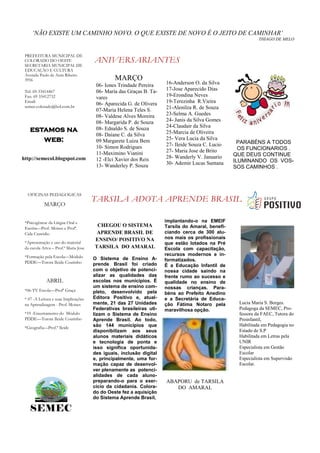 „NÃO EXISTE UM CAMINHO NOVO. O QUE EXISTE DE NOVO É O JEITO DE CAMINHAR‟
                                                                                                             THIAGO DE MELO


 PREFEITURA MUNICIPAL DE
 COLORADO DO OESTE
 SECRETARIA MUNICIPAL DE
                                       ANIVERSARIANTES
 EDUCAÇÃO E CULTURA
 Avenida Paulo de Assis Ribeiro
 3956                                           MARÇO
                                        06- Iones Trindade Pereira    16-Anderson O. da Silva
 Tel: 69-33414467                       06- Maria das Graças B. Ta-   17-Jose Aparecido Dias
 Fax: 69 33412732                       vares                         19-Erondina Neves
 Email:
                                        06- Aparecida G. de Olivera   19-Terezinha R.Vieira
 semec.colorado@bol.com.br                                            21-Alenilza R. de Souza
                                        07-Maria Helena Teles S.
                                        08- Valdese Alves Moreira     23-Selma A. Guedes
                                        08- Margarida P. de Souza     24- Janis da Silva Gomes
                                                                      24-Claudair da Silva
    estamos na                          08- Ednaldo S. de Souza
                                                                      25-Marcia de Oliveira
                                        08- Daiane C. da Silva
       web:                             09 Margarete Luiza Bem        25- Vera Lucia da Silva
                                                                                                    PARABÉNS A TODOS
                                        10- Simon Rodrigues           27- Ileide Souza C. Lucio
                                                                      27- Maria Jose de Brito        OS FUNCIONARIOS .
                                        11-Maximino Vianini                                        QUE DEUS CONTINUE
http://semecol.blogspot.com             12 -Elci Xavier dos Reis      28- Wanderly V. Januario
                                                                      30- Ademir Lucas Santana     ILUMINANDO OS VOS-
                                        13- Wanderley P. Souza                                     SOS CAMINHOS .




  OFICINAS PEDAGOGICAS
                                       TARSILA ADOTA APRENDE BRASIL
            MARÇO


 *Psicogênese da Língua Oral e                                        implantando-o na EMEIF
 Escrita—Prof. Moises e Profª.
                                        CHEGOU O SISTEMA              Tarsila do Amaral, benefi-
 Cida Custódio                          APRENDE BRASIL DE             ciando cerca de 300 alu-
                                       ENSINO/ POSITIVO NA            nos mais os profissionais
 *Apresentação e uso do material                                      que estão lotados na Pré
 da escola Ativa – Prof.ª Maria Jose   TARSILA DO AMARAL              Escola com capacitação,
 *Formação pela Escola—Módulo                                         recursos modernos e in-
                                       O Sistema de Ensino A-         formatizados.
 PDDE—Tutora Ileide Coutinho           prende Brasil foi criado       É a Educação Infantil de
                                       com o objetivo de potenci-     nossa cidade saindo na
                                       alizar as qualidades das       frente rumo ao sucesso e
             ABRIL                     escolas nos municípios. É      qualidade no ensino de
                                       um sistema de ensino com-      nossas crianças. Para-
 *06-TV Escola—Profª Graça             pleto, desenvolvido pela       béns ao Prefeito Anedino
 * 07 -A Leitura e suas Implicações    Editora Positivo e, atual-     e a Secretária de Educa-
 na Aprendizagem - Prof. Moises        mente, 21 das 27 Unidades      ção Fátima Notaro pela        Lucia Maria S. Borges.
                                       Federativas brasileiras uti-   maravilhosa opção.            Pedagoga da SEMEC, Pro-
 *19 -Encerramento do Módulo           lizam o Sistema de Ensino                                    fessora da FAEC, Tutora do
 PDDE—Tutora Ileide Coutinho           Aprende Brasil. Ao todo,                                     Proinfantil,
                                       são 144 municípios que                                       Habilitada em Pedagogia no
 *Geografia—Prof.ª Ileide
                                       disponibilizam aos seus                                      Estado de S.P
                                       alunos materiais didáticos                                   Habilitada em Letras pela
                                       e tecnologia de ponta e                                      UNIR
                                       isso significa oportunida-                                   Especialista em Gestão
                                       des iguais, inclusão digital                                 Escolar
                                       e, principalmente, uma for-                                  Especialista em Supervisão
                                       mação capaz de desenvol-                                     Escolar.
                                       ver plenamente as potenci-
                                       alidades de cada aluno-
                                       preparando-o para o exer-      ABAPORU de TARSILA
                                       cício da cidadania. Colora-       DO AMARAL
                                       do do Oeste fez a aquisição
                                       do Sistema Aprende Brasil,

    SEMEC
 