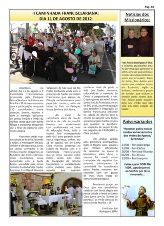 Pag. 10

                    II CAMINHADA FRANCISCLARIANA:                                                      Noticias dos
                        DIA 11 DE AGOSTO DE 2012                                                       Missionários:




                                                                                                     Frei Anízio Rodrigues Filho:
                                                                                                     o mesmo atualmente está
                                                                                                     na correria para aprender o
                                                                                                     latim, uma vez que as missas
                                                                                                     muitas vezes são celebradas
                                                                                                     assim em Jerusalém. Além
                                                                                                     do Latim, Frei Anízio está
                                                                                                     tendo que celebrar missa
	       Aconteceu         no      Valvassori de São José do Rio    conhecer mais de perto a          em Espanhol, Inglês e
ultimo dia 11 de agosto a II      Preto, contando ainda com a      vida dos frades menores,          Italiano, conforme o grupo
Caminhada Francisclariana         presença de frades da Ordem      colocando-se a exemplo do         de turistas que visitam o
promovida pela Paróquia           Franciscana que vieram de        Cristo e perguntando a ele:       templo santo nestes dias.
Nossa Senhora de Fátima em        Olímpia exclusivamente para      O que queres de mim? Assim        Frei Anízio pede orações
Marília – SP. A mesma contou      participar conosco, além de      como fez São Francisco a mais     pelo seu irmão que não
com a participação de quase       todos os freis da Paróquia       de 800 anos, a caminhada que      esta em bom estado de
150 caminhantes, entre            Nossa Senhora de Fátima.         visa também à integração da       saúde.
crianças, jovens, adultos e                                        família franciscana presente
com o exemplo belíssimo           	        Ao     inicio      da   na cidade de Marília teve o
de tantos irmãos e irmãs da       caminhada, além da oração        intuito de garantir uma busca
melhor idade que com tanto        inicial e do café da manhã,
                                  tivemos um aquecimento
                                                                   vocacional para tantos jovens
                                                                   que queiram se aventurar
                                                                                                      Aniversariantes
fôlego e esperança chegaram
até o final do percurso com       com profissionais na área        na proposta de seguir Cristo
                                  de educação física, todo o       nas pegadas de FRANCISCO e         “Rezemos pelos nossos
muita alegria.                                                                                        irmãos aniversariantes
                                  trajeto fora acompanhado         Clara de Assis.
	       Passamos pelas ruas       pelo GAT para garantir assim                                         dos meses de Agosto/
da cidade de Marília, levando     nossa segurança, enfim, dia      	       Um ônibus cedido                 Setembro”
a todos a mensagem de paz,        11 de agosto, dia de Santa       pela prefeitura acompanhou
de bem e de esperança, junto      Clara marcou presença na         todo o trajeto para aqueles       23/08 – Frei João Boga
de cantos animados e de           cidade de Marília com a II       que    tinham     dificuldade     23/08 – Frei Carlos
muitas orações chegamos ao        Caminhada      Francisclariana   de caminhar os quase 8            28/08 – Frei José Ricardo
Mosteiro das Irmãs Clarissas      que já virou sucesso entre       kilometros, além disto, o         06/09 – Frei Bruno
onde encerramos nossa             todos, sendo esta meio           mesmo foi usado como              13/09 – Frei Joaquim
caminhada com a Santa             de divulgação do carisma         transporte de regresso dos
Missa, presidida pelo nosso       franciscano e caracterizado      próprios participantes. A           Felizes pelo DOM DA
ministro Custodial dos Frades     como modelo para todos           caminhada foi coordenada             VIDA, agradeçamos
Menores, Frei Flaerdi Silvestre   aqueles      que      queiram    pelos frades menores em
                                                                   conjunto com um grupo
                                                                                                        ao Senhor por tê-la
                                                                   de mais duas leigas da                   renovado...
                                                                   comunidade paroquial.

                                                                   	       Rendamos graças ao
                                                                   Deus que nos possibilitou
                                                                   celebrar com tanta alegria em
                                                                   nossa cidade a festa de Santa
                                                                   Clara junto com as “damas da
                                                                   pobreza”, as irmãs clarissas do
                                                                   Mosteiro de Marília – SP.

                                                                   	               Frei Lucas Lisi
                                                                                 Rodrigues, OFM
 