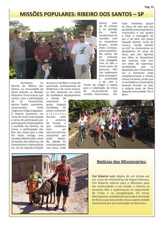 Pag. 11

       MISSÕES POPULARES: RIBEIRO DOS SANTOS – SP
                                                                             reuniu      mais    tudo rendamos graças
                                                                             de 70 ciclistas     ao Deus da vida que nos
                                                                             e no período        possibilitou esta experiência
                                                                             da         tarde,   missionária e nos ajudou
                                                                             aconteceram às      a levar a mensagem de
                                                                             reuniões com        paz e de bem aos povos
                                                                             os respectivos      daquele distrito. Junto da
                                                                             grupos, sendo       musica: “aonde mandar
                                                                             estes: crianças,    eu irei” os missionários se
                                                                             jovens e adultos.   despediram do povo de
                                                                             No ultimo dia       Deus, que com lagrimas
                                                                             foi    realizada    nos olhos se despediram
                                                                             uma cavalgada       dos mesmos, mas com
                                                                             com os fiéis e      um olhar de esperança,
                                                                             numa parte do       acreditando,       que    na
                                                                             percurso, fieis     despedida dos missionários
                                                                             nos esperavam       era o momento onde
                                                                             para prosseguir     verdadeiramente a missão
                                                                             a    caminhada      estava iniciando, sendo que
	        Aconteceu          no   de Jesus e também a missa da                a pé, com o         os verdadeiros missionários
distrito de Ribeiro dos          juventude, acompanhada de      intuito de chegar à capela       estavam ficando, ou seja,
Santos, na comunidade de         dinâmicas e de muita música,   para a celebração da missa       o próprio povo de Deus
Santo Antonio, as Missões        os fieis entraram em clima     de     encerramento        das   daquela comunidade. Paz e
Populares Franciscanas que       de verdadeiro despojamento     missões franciscanas. Por        Bem!
contou com a participação        e desejo de
de      12       missionários,   reconstruir      a
dentre frades, aspirantes,       igreja naquela
vocacionados,            irmãs   localidade.     Os
religiosos e leigos engajados.   jovens estiveram
A mesma aconteceu em             presentes
clima de muita fraternidade      durante       todo
e senso de participação por      o       processo
parte do povo, foi perceptível   da missão, o
a acolhida nas famílias, tal     que colaborou
como, a participação dos         para           um
fieis nas missas que a cada      aprimoramento
dia trazia consigo uma           vocacional por
temática diferenciada: missa     parte      destes.
da família, dos enfermos, de     No sábado foi
Santo Antonio, celebração da     realizada a pedala
luz, dia do Sagrado Coração      com Jesus, onde




                                                                           Noticias dos Missionários:


                                                                       Frei Roberto Luiz: depois de um tempo em
                                                                       um curso de missionários da língua Francesa,
                                                                       Frei Roberto retorna para o Marrocos para
                                                                       dar continuidade a sua missão, o mesmo se
                                                                       encontra feliz e esperançoso no seguimento
                                                                       de Cristo e na evangelização em terras
                                                                       Marroquinas, acreditando que tudo é chamado
                                                                       de Deus e que esta sendo única a oportunidade
                                                                       missionária por ele vivenciada no Marrocos.
 