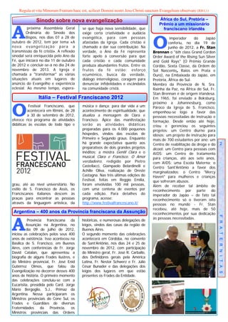 Regula et vita Minorum Fratrum haec est, scilicet Domini nostri Jesu Christi sanctum Evangelium observare (RB I,1)

              Sínodo sobre nova evangelização                                           África do Sul, Pretória –



A
                                                                                        Prêmio a um missionário
          próxima Assembleia Geral        se que haja nova sensibilidade, que             franciscano irlandês
         Ordinária do Sínodo dos          exige certa criatividade e audácia


                                                                                    O
         Bispos, nos dias 07 a 28 de      evangélica, para com pessoas                         imperador     do   Japão
outubro de 2012, tem por tema «A          afastadas da Igreja. Cada cristão é                 conferiu, no dia 19 de
nova evangelização para a                 chamado a dar sua contribuição. Na                  junho de 2012, a Fr. Stan
transmissão da fé cristã». A reflexão     verdade, o Ano da Fé representa           Brennan o "6th class Grand Cordon
sinodal será enriquecida pelo Ano da      forte apelo à conversão para que          Order Award of the Rising Sun Silver
Fé, que iniciará no dia 11 de outubro     cada cristão e cada comunidade            and Gold Rays" (O Prêmio Grande
de 2012 e concluir-se-á no dia 24 de      produza abundantes frutos. Entre os       Cordão, Sexta Classe, da Ordem do
novembro de 2013. A Igreja é              frutos da fé estão: esforço               Sol Nascente, Raios em Prata e
chamada a "transformar" as várias         ecumênico, busca da verdade,              Ouro), na Embaixada do Japão, em
situações atuais em lugares de            diálogo interreligioso, coragem para      Pretória, África do Sul.
anúncio do Evangelho e experiência        denunciar infidelidades e escândalos      Membro da Província de N. Sra.
eclesial. Ao mesmo tempo, espera-         na comunidade cristã.                     Rainha da Paz, na África do Sul, Fr.
                                                                                    Stan Brennan é de origem irlandesa.
                Itália – Festival Franciscano 2012                                  Em 1965, foi enviado a Boksburg,



O
                                                                                    próximo a Johannesburg, como
          Festival Franciscano, que       música e dança; para dar vida a um        Pároco da Igreja de S. Francisco,
         acontecerá em Rimini, de 28      acontecimento de espiritualidade, que     empenhou-se logo a favor das
         a 30 de setembro de 2012,        atualiza a mensagem de Clara e            pessoas necessitadas de instrução e
oferece rico programa de atividades       Francisco. Ápice das manifestação         formação. Desde então até hoje,
didáticas às escolas de todo tipo e       serão as atividades didáticas             criou e gerenciou os seguintes
                                          preparadas para os 4.000 pequenos         projetos: um Centro diurno para
                                          hóspedes, vindos das escolas de           idosos; um projeto de instrução para
                                          Primeiro e Segundo graus. Enquanto        mais de 700 estudantes por ano; um
                                          há grande expectativa quanto aos          Centro de reabilitação da droga e do       2
                                          preparativos de dois grandes projetos     álcool; um Centro para pessoas com
                                          inéditos: a mostra Gentil Clara e o       AIDS; um Centro de tratamento
                                          musical Clara e Francisco. O Amor         para crianças, até aos sete anos,
                                          verdadeiro, redigido por Pietro           com AIDS; uma Escola Materna; o
                                          Castellacci, Giampaolo Belardinelli e     Centro Sant'Antônio a favor dos
                                          Achille Oliva, realização de Oreste       marginalizados; o Centro "Mercy
                                          Castagna. Nas três últimas edições do     Haven" para mulheres e crianças
                                          Festival, feitas em Reggio Emilia,        que sofreram abusos.
grau, até ao nível universitário. No      foram envolvidas 100 mil pessoas,         Além de receber tal âmbito de
estilo de S. Francisco de Assis, os       com uma centena de eventos por            reconhecimento por parte do
Franciscanos italianos descem às          cada edição. Para detalhes do             imperador do Japão – de fato tal
praças para encontrar as pessoas          programa, acesse:                         reconhecimento só o tiveram oito
através da linguagem artística, da        http://www.festivalfrancescano.it/        pessoas no mundo - Fr. Stan
                                                                                    recebeu, até hoje, mais de 50
 Argentina – 400 anos da Província franciscana da Assunção                          reconhecimentos por sua dedicação



A
                                                                                    às pessoas necessitadas.               F R A T E R N I T A S
          Província franciscana da       históricas, e numerosas delegações de
         Assunção na Argentina, no       leigos, vindos das casas da região de
         dia 09 de julho de 2012,        Buenos Aires.
iniciou as celebrações pelos seus 400    O segundo momento das celebrações
anos de existência. Isso aconteceu na    acontecerá em Córdoba, no convento
Basílica de S. Francisco, em Buenos      de Sant’Antônio, nos dias 24 e 25 de
Aires, com conferências de Fr. Jorge     novembro de 2012, com participação
David Catalan, que apresentou a          do Ministro geral, Fr. José R. Carballo,
biografia de alguns Frades ilustres, e   dos Definidores gerais pela América
do Ministro provincial, Fr. José Enid    Latina, Fr. Nestor Schwerz e Fr. Júlio
Gutiérrez Olmos, que falou da            César Bunader e das delegações dos
Evangelização no decorrer desses 400     leigos dos lugares em que estão
anos de história. O primeiro momento     presentes os Frades da Entidade.
das celebrações concluiu-se com a
Eucaristia, presidida pelo Card. Jorge
Mário Bergoglio, S.J., Primaz da
Argentina. Nessa participaram os
Ministros provinciais do Cone Sul, os
Frades e Guardiães de diversas
Fraternidades     da   Província,   os
Ministros provinciais das Ordens
 