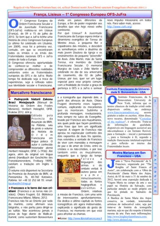Regula et vita Minorum Fratrum haec est, scilicet Domini nostri Jesu Christi sanctum Evangelium observare (RB I,1)

                      França, Lisieux – 1° Congresso Europeu OFS-JuFra


O          1° Congresso Europeu da        vivida em países diferentes da               novo impulso missionário em todos
          Ordem Franciscana Secular e     Europa, a fim de poder responder aos         nós. Para saber mais, acesse:
          da Juventude Franciscana        desafios que vive hoje nosso velho           http://www.ciofs.org/
(OFS-JuFra) realizou-se em Lisieux        continente.
(França), de 09 a 15 de julho de          Por quê Lisieux? A Juventude
2012. Se bem que a JuFra tenha uma        Franciscana da Europa espera imitar o
história de cinco Congressos Europeus     dinamismo evangélico de Teresa do
(o último foi celebrado em Lituânia,      Menino Jesus, a pequena flor e
em 2009), essa foi a primeira vez,        copadroeira das missões, e descobrir
contudo, em que se encontraram            as semelhanças entre a doutrina da
todos os irmãos e as irmãs das            mais jovem Doutora da Igreja e os
Fraternidades nacionais OFS e JuFra       ensinamentos do pequeno “poverello”
vindos de toda a Europa.                  de Assis. Zélie Martin, mãe de Santa
O Congresso ofereceu oportunidade         Teresa, era membro da Ordem
de conhecer-se melhor e de                Franciscana Secular. O memorial
compreender as diferentes realidades      litúrgico de Louis e Zélie Martin é
existentes entre as Fraternidades         celebrado no dia de seu aniversário
europeias da OFS e da JuFra. Muito        de casamento, dia 02 de julho.
tempo foi dedicado seja à troca de        Lisieux, por isso, quer ser um lugar
experiências, seja à reflexão sobre       especial para esse projeto comum,
sua identidade secular e Franciscana,     com a finalidade de revelar a graça de
                                          pertença à OFS e à JuFra e semear            Instituto Franciscano da Universi-
 Marcalivro franciscano                                                                   dade S. Bonaventure - USA

► Podręcznik historii Zakonu
Braci Mniejszych (Manual de
História da Ordem dos Frades
Menores), Heribert Holzapfel, OFM,
                                          e a iconografia que depende dele, a
                                          partir dos afrescos de Assis. Chiara
                                          Frugoni desmonta esses lugares-
                                          comuns, explicando os mecanismos
                                                                                       O         Instituto Franciscano, da S.
                                                                                                 Bonaventure University de
                                                                                                 New York, informa que os
                                                                                       textos clássicos da tradição cristã estão
                                                                                                                                         3


                                          que os montaram. Sublinha a                  disponíveis online, no endereço
Kraków 2012, 604 p.                       profunda mensagem, revolucionária,           www.franciscantradition.org;       acesso
                    Editado      pela     mas sempre no sulco do Evangelho,            gratuito a todos os escritos. Além disso,
                    Província      da     levado por Francisco aos muçulmanos,
                                                                                       novo recurso, denominado “Custodian
                    Assunção da BMV,      aos quais pede que façam penitência,
                                                                                       of the tradition“, é oferecido. Trata-se
                    na Polônia, saiu      uma frase que tem um significado
                                                                                       de     informações      de     qualidade,
                    do prelo o volume     especial. A viagem de Francisco não
                                                                                       disponíveis em linguagem acessível aos
                    da história da        aproou no espetacular confronto dos
                                                                                       não-estudiosos e em formato flexível,
                    O r d e m                                                          para a formação – inicial e permanente
                                          dois expoentes de duas fés opostas,          –, para a formação à fé, segundo a
                    Franciscana    em     mas estendeu a vontade de Francisco
                    língua polaca. O                                                   tradição franciscana inteletual-espiritual
                                          de viver com mansidão a mensagem             e para reflexão ao interno das
                    autor é conhecido     de paz e de amor de Cristo, entre os         Fraternidades locais.
                    historiador alemã     cristãos e os não-cristãos, e por isso
Heribert Holzapfel, OFM, (+1936). Até     também entre os muçulmanos,
agora, além do original em língua
                                                                                            Mostra Mariana em San                     F R A T E R N I T A S
                                          enquanto que a Igreja do tempo                      Francisco – USA
alemã (Handbuch der Geschichte des


                                                                                       J
                                                               f a l a v a     a
Franziskanerordens, Freiburg 1909),                            linguagem     das                unto à “Nova Porciúncula” de S.
existiam a tradução em Inglês e                                armas     e    do                Francisco, organizada por “The
Latim.                                                         embate verbal. A
                                                                                                Knights of Saint Francis of
O volume está disponível na Secretaria                         autora passa em
                                                                                       Assisi”, em colaboração com a ‘Obra da
da Província da Assunção da BMV, ul.                           e x a m e ,
                                                                                       Porciúncula’ (Santa Maria dos Anjos,
Panewnicka 76, 40-760 Katowice,                                minuciosamente,
                                                                                       Assis), de 03 de maio a 31 de outubro de
Polônia; tel +48 32 252 68 70; email:                          todas as fontes
                                                                                       2012, haverá uma exposição dedicada à
lucekwofm1@wp.pl                                                                       Virgem Maria no campo da arte e seu
                                                               hagiográficas   e       papel na História da Salvação, com
►Francesco e le terre dei non cri-                             estranhas       à       particular atenção ao modo próprio em
stiani (Francisco e as terras não cri-                         Ordem, relativas        que foi pintada no Santuário da
stãos), Chiara Frugoni, Ed. Biblioteca    à missão de Francisco, com uma série         Porciúncula.
Francescana Milano, Milano, 2012.         de interessantes aprofundamentos.            A Basílica de Santa Maria dos Anjos
Francisco não foi ao Oriente por sede     Ela dedica o último capítulo às fontes       conserva, na verdade, testemunhas
de martírio, como afirmam seus            iconográficas até agora inobservadas,        artísticas de indiscutível valor, seja por
biógrafos, e não partiu para dirigir-se   explicando o significado do gesto de         tratar-se da história da iconografia
ao sultão. Não aconteceu jamais a         Francisco, no momento em que está            mariana, seja no que diz respeito à história
prova do fogo diante de Malik-al-         para afrontar as chamas.                     mesma da arte. Para mais infformações:
Kamnil, como sustentam Bonaventura        ►Acesse: http://www.libreriafrancescana.it
                                                                                       http://www.knightsofsaintfrancis.com;
                                                                                       http://www.shrinesf.org
 
