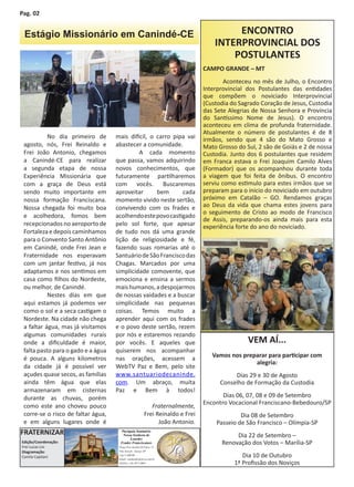 Pag. 02


 Estágio Missionário em Canindé-CE                                                         ENCONTRO
                                                                                      INTERPROVINCIAL DOS
                                                                                          POSTULANTES
                                                                                  CAMPO GRANDE – MT
                                                                                  	       Aconteceu no mês de Julho, o Encontro
                                                                                  Interprovincial dos Postulantes das entidades
                                                                                  que compõem o noviciado Interprovincial
                                                                                  (Custodia do Sagrado Coração de Jesus, Custodia
                                                                                  das Sete Alegrias de Nossa Senhora e Província
                                                                                  do Santíssimo Nome de Jesus). O encontro
                                                                                  aconteceu em clima de profunda fraternidade.
                                                                                  Atualmente o número de postulantes é de 8
           No dia primeiro de       mais difícil, o carro pipa vai                irmãos, sendo que 4 são do Mato Grosso e
 agosto, nós, Frei Reinaldo e       abastecer a comunidade.                       Mato Grosso do Sul, 2 são de Goiás e 2 de nossa
 Frei João Antonio, chegamos                 A cada momento                       Custodia. Junto dos 6 postulantes que residem
 a Canindé-CE para realizar         que passa, vamos adquirindo                   em Franca estava o Frei Joaquim Camilo Alves
 a segunda etapa de nossa           novos conhecimentos, que                      (Formador) que os acompanhou durante toda
 Experiência Missionária que        futuramente partilharemos                     a viagem que foi feita de ônibus. O encontro
 com a graça de Deus está           com vocês. Buscaremos                         serviu como estimulo para estes irmãos que se
 sendo muito importante em          aproveitar      bem      cada                 preparam para o inicio do noviciado em outubro
 nossa formação Franciscana.        momento vivido neste sertão,                  próximo em Catalão – GO. Rendamos graças
 Nossa chegada foi muito boa        convivendo com os frades e                    ao Deus da vida que chama estes jovens para
                                                                                  o seguimento de Cristo ao modo de Francisco
 e acolhedora, fomos bem            acolhendo este povo castigado
                                                                                  de Assis, preparando-os ainda mais para esta
 recepcionados no aeroporto de      pelo sol forte, que apesar                    experiência forte do ano do noviciado.
 Fortaleza e depois caminhamos      de tudo nos dá uma grande
 para o Convento Santo Antônio      lição de religiosidade e fé,
 em Canindé, onde Frei Jean e       fazendo suas romarias até o
 Fraternidade nos esperavam         Santuário de São Francisco das
 com um jantar festivo, já nos      Chagas. Marcados por uma
 adaptamos e nos sentimos em        simplicidade comovente, que
 casa como filhos do Nordeste,      emociona e ensina a sermos
 ou melhor, de Canindé.             mais humanos, a despojarmos
           Nestes dias em que       de nossas vaidades e a buscar
 aqui estamos já podemos ver        simplicidade nas pequenas
 como o sol e a seca castigam o     coisas. Temos muito a
 Nordeste. Na cidade não chega      aprender aqui com os frades
 a faltar água, mas já visitamos    e o povo deste sertão, rezem
 algumas comunidades rurais         por nós e estaremos rezando
 onde a dificuldade é maior,        por vocês. E aqueles que                                      VEM AÍ...
 falta pasto para o gado e a água   quiserem nos acompanhar
 é pouca. A alguns kilometros       nas orações, acessem a                           Vamos nos preparar para participar com
                                                                                                   alegria:
 da cidade já é possível ver        WebTV Paz e Bem, pelo site
 açudes quase secos, as famílias    www.santuariodecaninde.                                  Dias 29 e 30 de Agosto
 ainda têm água que elas            com. Um abraço, muita                               Conselho de Formação da Custodia
 armazenaram em cisternas           Paz e Bem à todos!
 durante as chuvas, porém                                                                Dias 06, 07, 08 e 09 de Setembro
                                                                                  Encontro Vocacional Franciscano-Bebedouro/SP
 como este ano choveu pouco                                   Fraternalmente,
 corre-se o risco de faltar água,                          Frei Reinaldo e Frei                Dia 08 de Setembro
 e em alguns lugares onde é                                      João Antonio.        Passeio de São Francisco – Olímpia-SP
FRATERNIZAR                           Paróquia Santuário
                                       Nossa Senhora de                                      Dia 22 de Setembro –
                                           Lourdes
Edição/Coordenação:                   Frades Franciscanos                               Renovação dos Votos – Marília-SP
Frei Lucas Lisi                      Praça Frei Aurélio Di Falco, 21 -
Diagramação:                         Vila Araceli - Garça- SP
Camila Capitani
                                     Cep:17400-00
                                     Email: casalurdes@terra.com.br
                                                                                                Dia 10 de Outubro
                                     Tel/Fax: (14) 3471-0665                                 1ª Profissão dos Noviços
 