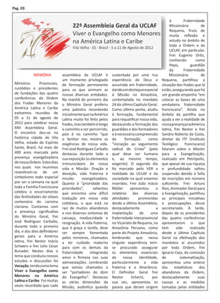 Pag. 03


                                                                                                    à         Fraternidade
                                                                                                    Missionária          de
                                                                                                    Requena, fruto de
                                                                                                    muita reflexão e
                                                                                                    estudo no âmbito de
                                                                                                    toda a Ordem e da
                                                                                                    UCLAF, em particular.
                                                                                                    Frei Eugenio Ortiz,
                                                                                                    conhecido         como
                                                                                                    Pepo,         guardião
                                                                                                    da        Fraternidade
             MEMÓRIA            assembleia da UCLAF é          sustentada por uma rica              Missionária          de
                                um momento privilegiado        experiência de Deus e           Requena, partilhou a
 Ministros       Provinciais,   de formação permanente         assumida em fraternidade,       situação dos frades que lá
 custódios e presidentes        para os que animam as          dando um destaque especial      estão, assegurando que há
 de fundações das quatro        nossas diversas entidades.     à Missão na Amazônia,           um grande empenho “em
 conferências da Ordem          Na manhã do primeiro dia       contemplada no mandato          colocar as bases de uma
 dos Frades Menores da          o Ministro Geral proferiu      24 do último Capítulo Geral.    verdadeira fraternidade
 América Latina e Caribe        uma palestra recordando        Como último ponto, aludiu       franciscana”. Ainda no
 estivemos reunidos de          inicialmente que na América    à formação, fundamental         âmbito da partilha que
 05 a 11 de agosto de           Latina muito foi feito pelos   para requalificar nossa vida,   ajuda a ver a realidade de
 2012 para celebrar nossa       frades, mas também é longo     destacando a formação dos       nossa presença na América
 XXII Assembleia Geral.         o caminho a ser percorrido,    guardiães e dos formadores      latina, frei Nestor e frei
 O encontro deu-se na           pois é no caminho “que         e à necessária compreensão      Sandro Roberto da Costa,
 histórica cidade de Vila       o Senhor nos mostra as         da      formação       como     diretor do ITF (Instituto
 Velha, estado do Espírito      exigências de nossa vida.      “iniciação ao seguimento        Teológico       franciscano)
 Santo, Brasil, há mais de      Frei José Rodriguez Carballo   radical de Cristo” (pelo        falaram sobre o Master
 400 anos marcada pela          destacou durante toda a        qual deve ser humana            para a Evangelização,
 presença evangelizadora        sua exposição os elementos     e, ao mesmo tempo,              realizado em Petrópolis,
 de nossa Ordem. Estes dias     irrenunciáveis de nossa        exigente). O segundo dia        que apesar de sua riqueza
 nos quais nos reunimos         vida e Missão: Oração e        foi marcado pelo VER a          e profundidade sofreu
 revestiram-se de um            devoção, vida fraterna e       realidade da UCLAF e da         suspensão devido à falta
 simbolismo todo especial       missão      evangelizadora.    sociedade na qual estamos       de inscrições em número
 por ser a semana na qual       Quanto à “prioridade das       inseridos. Frei João Inácio     suficiente. Frei Arturo
 toda a Família Franciscana     prioridades”,      salientou   Müller     apresentou      o    Rios, Animador Geral para
 celebra o encerramento         que encontra uma difícil       relatório das diversas          a Evangelização, partilhou
 das festividades do oitavo     tradução em nossa vida         atividades       promovidas     as principais iniciativas
 centenário do carisma          cotidiana, o que está na       desde a última Assembleia,      e preocupações desse
 clariano. Contamos com         raiz de muitos abandonos       destacadamente              a   secretariado. À tarde,
 a presença significativa       e nos diversos sintomas de     implantação       de    uma     depois de os presidentes
 do Ministro Geral, frei        cansaço, mediocridade e        fraternidade interprovincial    das quatro conferências
 José Rodriguez Carballo,       resignação. A vida fraterna,   no Vicariato de Requena, na     apresentarem o que
 durante todo o primeiro        que é graça e tarefa, deve     Amazônia Peruana, como          tem      sido      realizado
 dia, e dos dois definidores    ser sempre fomentada           parte do Projeto Amazônia,      desde o último Capítulo
 gerais para a América          pelos ministros, chamados      lembrando que nessa             Geral na efetivação dos
 latina, frei Nestor Inácio     a ter cuidado materno          singular experiência tem-       mandatos aí assumidos
 Schwerz e frei Julio Cesar     para com os demais da          se procurado assegurar          por toda Ordem, frei
 Bunader. Nestes dias o         fraternidade     integrando    os elementos essenciais         Ignacio Ceja, da comissão
 tema que conduziu nossos       amor e firmeza nas suas        de     nossa     identidade,    de          sistematização,
 estudos e discussões foi       admoestações. Lembrando        particularmente a vida          apresentou uma síntese
 Vocação, tendo como lema       que somos chamados a           fraterna e a itinerância.       das     estatísticas     dos
 Viver o Evangelho como         ser “portadores do dom         O Definidor Geral frei          abandonos da Ordem,
 Menores na América             do Evangelho”. Destacou        Nestor      Schertz,     por    destacadamente          suas
 Latina e Caribe. Foi muitas    as várias dimensões da         sua vez, apresentou os          causas e as medidas
 vezes recordado que cada       Missão, autêntica quando       passos que deram origem         tomadas pelas entidades
 