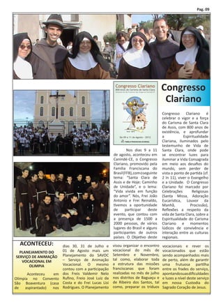 Pag. 09




                                                                                     Congresso
                                                                                      Clariano
                                                                                     Congresso      Clariano     é
                                                                                     celebrar o vigor e a força
                                                                                     do Carisma de Santa Clara
                                                                                     de Assis, com 800 anos de
                                                                                     existência, e aprofundar
                                                                                     a            Espiritualidade
                                                                                     Clariana, iluminados pelo
                                                                                     testemunho de Vida de
                                                      	        Nos dias 9 a 11       Santa Clara, onde pode
                                                      de agosto, aconteceu em        se encontrar luzes para
                                                      Canindé-CE, o Congresso        iluminar a Vida Consagrada
                                                      Clariano, promovido pela       em meio aos desafios do
                                                      Família Franciscana do         mundo, sem perder de
                                                      Brasil (FFB), com o seguinte   vista o ponto de partida (cf.
                                                      tema: “Santa Clara de          2 In 11), viver o Evangelho
                                                      Assis e de Hoje: Caminho       e a Unidade. O Congresso
                                                      de Unidade”, e o lema:         Clariano foi marcado por
                                                      “Vida vivida em função         Celebrações        Religiosas
                                                      do amor”. Nós, Frei João       (Santa Missa, Adoração
                                                      Antonio e Frei Reinaldo,       Eucarística, Louvor da
                                                      tivemos a oportunidade         Manhã,            Procissão),
                                                      de      participar     deste   Reflexões a respeito da
                                                      evento, que contou com         vida de Santa Clara, sobre a
                                                      a presença de 1500 a           Espiritualidade do Carisma
                                                      2000 pessoas, de vários        Clariano e momentos
                                                      lugares do Brasil e alguns     lúdicos de convivência e
                                                      participantes de outros        interação entre as culturas
                                                      países. O Objetivo deste       regionais.
  ACONTECEU:             dias 30, 31 de Julho e       visou organizar o encontro     vocacionais e rever os
  PLANEJAMENTO DO        01 de Agosto mais um         vocacional do mês de           vocacionados que estão
SERVIÇO DE ANIMAÇÃO      Planejamento do SAVOC        Setembro e Novembro,           sendo acompanhados mais
   VOCACIONAL EM         – Serviço de Animação        tal como, elaborar toda        de perto, além de garantir
      OLIMPIA            Vocacional. O mesmo          a estrutura das missões        uma frutuosa partilha
                         contou com a participação    franciscanas que foram         entre os frades do serviço,
	      Aconteceu   em    dos Freis Valdemir Nelo      realizadas no mês de julho     apontando suas dificuldades
Olímpia no Convento      Rufino, Freio José Luiz da   nos distritos de Baguaçu e     e luzes a nível deste serviço
São Boaventura (casa     Costa e do Frei Lucas Lisi   de Ribeiro dos Santos, tal     em nossa Custodia do
de    aspirantado) nos   Rodrigues. O Planejamento    como, preparar os tríduos      Sagrado Coração de Jesus.
 