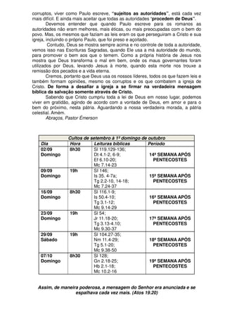 corruptos, viver como Paulo escreve, “sujeitos as autoridades”, está cada vez
mais difícil. E ainda mais aceitar que todas as autoridades “procedem de Deus”.
        Devemos entender que quando Paulo escreve para os romanos as
autoridades não eram melhores, mais éticas, ou mais preocupadas com o bem do
povo. Mas, os mesmos que faziam as leis eram os que perseguiram a Cristo e sua
igreja, incluindo o próprio Paulo, que foi preso e açoitado.
         Contudo, Deus se mostra sempre acima e no controle de toda a autoridade,
vemos isso nas Escrituras Sagradas, quando Ele usa a má autoridade do mundo,
para promover o bem aos que o temem. Como a própria história de Jesus nos
mostra que Deus transforma o mal em bem, onde os maus governantes foram
utilizados por Deus, levando Jesus à morte, quando esta morte nos trouxe a
remissão dos pecados e a vida eterna.
        Cremos, portanto que Deus usa os nossos líderes, todos os que fazem leis e
também formam opiniões, mesmo os corruptos e os que combatem a igreja de
Cristo. De forma a desafiar a igreja a se firmar na verdadeira mensagem
bíblica da salvação somente através de Cristo.
        Sabendo que Cristo cumpriu toda a lei de Deus em nosso lugar, podemos
viver em gratidão, agindo de acordo com a vontade de Deus, em amor e para o
bem do próximo, nesta pátria. Aguardando a nossa verdadeira morada, a pátria
celestial. Amém.
        Abraços, Pastor Émerson



                 Cultos de setembro à 1º domingo de outubro
    Dia           Hora       Leituras bíblicas      Período
    02/09         8h30       Sl 119.129-136;
    Domingo                  Dt 4.1-2, 6-9;          14ª SEMANA APÓS
                             Ef 6.10-20;              PENTECOSTES
                             Mc 7.14-23
    09/09         19h        SI 146;
    Domingo                  Is 35. 4-7a;            15ª SEMANA APÓS
                             Tg 2.2-10, 14-18;         PENTECOSTES
                             Mc 7.24-37
    16/09         8h30       Sl 116.1-9;
    Domingo                  Is 50.4-10;             16ª SEMANA APÓS
                             Tg 3.1-12;               PENTECOSTES
                             Mc 9.14-29
    23/09         19h        Sl 54;
    Domingo                  Jr 11.18-20;            17ª SEMANA APÓS
                             Tg 3.13-4.10;            PENTECOSTES
                             Mc 9.30-37
    29/09         19h        Sl 104.27-35;
    Sábado                   Nm 11.4-29;             18ª SEMANA APÓS
                             Tg 5.1-20;               PENTECOSTES
                             Mc 9.38-50
    07/10         8h30       Sl 128;
    Domingo                  Gn 2.18-25;             19ª SEMANA APÓS
                             Hb 2.1-18;               PENTECOSTES
                             Mc 10.2-16


  Assim, de maneira poderosa, a mensagem do Senhor era anunciada e se
                  espalhava cada vez mais. (Atos 19.20)
 