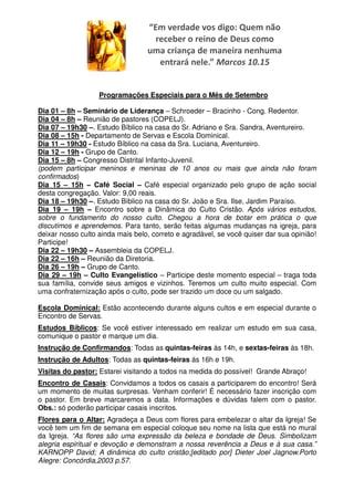 “Em verdade vos digo: Quem não
                                    receber o reino de Deus como
                                  uma criança de maneira nenhuma
                                     entrará nele.” Marcos 10.15


                   Programações Especiais para o Mês de Setembro

Dia 01 – 8h – Seminário de Liderança – Schroeder – Bracinho - Cong. Redentor.
Dia 04 – 8h – Reunião de pastores (COPELJ).
Dia 07 – 19h30 –. Estudo Bíblico na casa do Sr. Adriano e Sra. Sandra, Aventureiro.
Dia 08 – 15h - Departamento de Servas e Escola Dominical.
Dia 11 – 19h30 - Estudo Bíblico na casa da Sra. Luciana, Aventureiro.
Dia 12 – 19h - Grupo de Canto.
Dia 15 – 8h – Congresso Distrital Infanto-Juvenil.
(podem participar meninos e meninas de 10 anos ou mais que ainda não foram
confirmados)
Dia 15 – 15h – Café Social – Café especial organizado pelo grupo de ação social
desta congregação. Valor: 9,00 reais.
Dia 18 – 19h30 –. Estudo Bíblico na casa do Sr. João e Sra. Ilse, Jardim Paraíso.
Dia 19 – 19h – Encontro sobre a Dinâmica do Culto Cristão. Após vários estudos,
sobre o fundamento do nosso culto. Chegou a hora de botar em prática o que
discutimos e aprendemos. Para tanto, serão feitas algumas mudanças na igreja, para
deixar nosso culto ainda mais belo, correto e agradável, se você quiser dar sua opinião!
Participe!
Dia 22 – 19h30 – Assembleia da COPELJ.
Dia 22 – 16h – Reunião da Diretoria.
Dia 26 – 19h – Grupo de Canto.
Dia 29 – 19h – Culto Evangelístico – Participe deste momento especial – traga toda
sua família, convide seus amigos e vizinhos. Teremos um culto muito especial. Com
uma confraternização após o culto, pode ser trazido um doce ou um salgado.

Escola Dominical: Estão acontecendo durante alguns cultos e em especial durante o
Encontro de Servas.
Estudos Bíblicos: Se você estiver interessado em realizar um estudo em sua casa,
comunique o pastor e marque um dia.
Instrução de Confirmandos: Todas as quintas-feiras às 14h, e sextas-feiras às 18h.
Instrução de Adultos: Todas as quintas-feiras às 16h e 19h.
Visitas do pastor: Estarei visitando a todos na medida do possível! Grande Abraço!
Encontro de Casais: Convidamos a todos os casais a participarem do encontro! Será
um momento de muitas surpresas. Venham conferir! É necessário fazer inscrição com
o pastor. Em breve marcaremos a data. Informações e dúvidas falem com o pastor.
Obs.: só poderão participar casais inscritos.
Flores para o Altar: Agradeça a Deus com flores para embelezar o altar da Igreja! Se
você tem um fim de semana em especial coloque seu nome na lista que está no mural
da Igreja. “As flores são uma expressão da beleza e bondade de Deus. Simbolizam
alegria espiritual e devoção e demonstram a nossa reverência a Deus e à sua casa.”
KARNOPP David; A dinâmica do culto cristão;[editado por] Dieter Joel Jagnow.Porto
Alegre: Concórdia,2003 p.57.
 