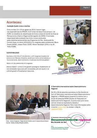 Página 3
Aconteceu:Aconteceu:Aconteceu:Aconteceu:
Avaliação Qualis Livros e eventosAvaliação Qualis Livros e eventosAvaliação Qualis Livros e eventosAvaliação Qualis Livros e eventos
Entre os dias 13 e 16 de agosto de 2013, tiveram lugar,
nas dependências do PPGDR, no 3º andar do bloco R do campus I, da
FURB, os trabalhos de classificação de livros e anais do Comitê de Área de
Planejamento Urbano e Regional/Demografia da CAPES. A comissão
responsável pela avaliação dos livros e anais produzidos
pelos docentes pertencentes aos Programas de Pós - Graduação do
Comitê citado no triênio 2010-2012 foi integrada pelos professores: Maria
Paula (UDESC), Jadson Porto (UFAP), Ranier Randolph (UFRJ) e Ivo M.
Theis (FURB).
SUSTENTABILIDADE:SUSTENTABILIDADE:SUSTENTABILIDADE:SUSTENTABILIDADE:
Aconteceu entre 04 e 07 de setembro, o 20º congresso brasileiro de
economia em Manaus, Amazônia, sendo que o tema central abordou a
“economia verde, desenvolvimento e mudanças econômicas globais”.
Abaixo um dos palestrantes do congresso:
Helmut Haberl - Limits to the growth paradigma. Substitution of
non-renewable resources with renewables will not result in na
unlimet growth of biophysical resources.
VI Seminário Internacional sobre DesenvolvimentoVI Seminário Internacional sobre DesenvolvimentoVI Seminário Internacional sobre DesenvolvimentoVI Seminário Internacional sobre Desenvolvimento
Regional:Regional:Regional:Regional:
De 04 a 06 de setembro aconteceu no Rio Grande do
Sul o 6º Seminário internacional sobre Desenvolvimento
Regional, o PPGDR esteve presente no evento com o
Grupo de pesquisa NPDR (Núcleo de Pesquisas em
Desenvolvimento Regional). O evento teve como tema
central: Crises do Capitalismo, Estado e
Desenvolvimento Regional. Para mais informações sobre
o evento CLIQUE AQUI ou acesse o blog do
OBSERVATÓRIO.
Foto: Jovani Augusto/ Segundo da direita para à esquerda professor
IVO M. THEIS (FURB/PPGDR/NPDR).
 