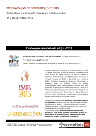 Confira abaixo a programação prévia para o mês de setembro:
15 a 19/1015 a 19/1015 a 19/1015 a 19/10---- ESADR—2013.
FURB - PPGDR. Programa de Pós-Graduação em Desenvolvimento Regional
Campus I—Bloco R—sala 308 (47) 3321 0694 obsdrfurb@gmail.com
6TH INTERNATIONAL CONFERENCE ON FLOOD MANAGEMENT6TH INTERNATIONAL CONFERENCE ON FLOOD MANAGEMENT6TH INTERNATIONAL CONFERENCE ON FLOOD MANAGEMENT6TH INTERNATIONAL CONFERENCE ON FLOOD MANAGEMENT 16 a 18 de setembro de 2014
Tema: Floods in a changing EnvironmentFloods in a changing EnvironmentFloods in a changing EnvironmentFloods in a changing Environment
Clique aqui para ver as áreas temáticas. Submissões de artigos até 15 de setembro de 2013.
Eventos para submissão de artigos - 2013
PROGRAMAÇÃO DE SETEMBRO/ OUTUBROPROGRAMAÇÃO DE SETEMBRO/ OUTUBROPROGRAMAÇÃO DE SETEMBRO/ OUTUBROPROGRAMAÇÃO DE SETEMBRO/ OUTUBRO
A APDEA (Associação Portuguesa de Economia Agrária), a SPER
(Sociedade Portuguesa de Estudos Rurais) e a Universidade de
Évora através do ICAAM (Instituto de Ciências Agrárias e
Ambientais Mediterrânicas) e do CEFAGE (Centro de Estudos e
Formação Avançada em Gestão e Economia), com o apoio da
SOBER (Sociedade Brasileira de Economia, Administração e
Sociologia Rural), do CETRAD (Centro de Estudos
Transdisciplinares para o Desenvolvimento), do CESNOVA (Centro
de Estudos de Sociologia da Universidade Nova de Lisboa) e da
APDR (Associação Portuguesa de Desenvolvimento Regional) vão
realizar no próximo ano em Évora, entre 15 e 18 de Outubro de
2013, um evento internacional e multidisciplinar com um especial
enfoque nas questões da comunidade lusófona.
Este evento, sob a designação Alimentar mentalidades, vencer
a crise global, ESADR 2013, engloba o VII Congresso da APDEA,
o V Congresso da SPER e o I Encontro Lusófono em Economia,
Sociologia, Ambiente e Desenvolvimento Rural. Conta ainda com
sessões especiais da SOBER e da APDR.
O seu objetivo geral é “Discutir ideias e propostas para
enfrentar a crise global, de modo sustentável, através da
dinamização do desenvolvimento socioeconómico, das
populações rurais e da sociedade envolvente”.
 