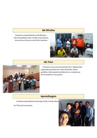 Ide Missões
Estivemos compartilhando no Ide Missões –
Polo Parquelândia sobre missões transculturais.
Esta turma se formou no dia 24 de setembro.
Ide Teen
Formamos mais uma turma do Ide Teen. Adolescentes
preparados para fazerem a obra do Senhor. Nossa
gratidão a toda equipe de professores e as igrejas que
tem investido em seus jovens.
Aprendizagem
Estivemos aprendendo ao participar do Be-a-bá de células
do Trilho do Crescimento.
 