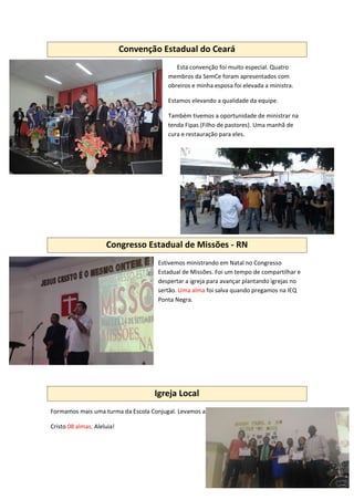 Convenção Estadual do Ceará
Esta convenção foi muito especial. Quatro
membros da SemCe foram apresentados com
obreiros e minha esposa foi elevada a ministra.
Estamos elevando a qualidade da equipe.
Também tivemos a oportunidade de ministrar na
tenda Fipas (Filho de pastores). Uma manhã de
cura e restauração para eles.
Congresso Estadual de Missões - RN
Estivemos ministrando em Natal no Congresso
Estadual de Missões. Foi um tempo de compartilhar e
despertar a igreja para avançar plantando igrejas no
sertão. Uma alma foi salva quando pregamos na IEQ
Ponta Negra.
Igreja Local
Formamos mais uma turma da Escola Conjugal. Levamos a
Cristo 08 almas. Aleluia!
 