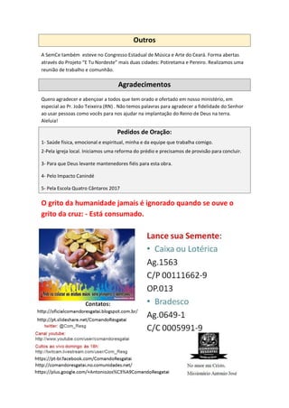 Outros
A SemCe também esteve no Congresso Estadual de Música e Arte do Ceará. Forma abertas
através do Projeto “E Tu Nordeste” mais duas cidades: Potiretama e Pereiro. Realizamos uma
reunião de trabalho e comunhão.
Agradecimentos
Quero agradecer e abençoar a todos que tem orado e ofertado em nosso ministério, em
especial ao Pr. João Teixeira (RN) . Não temos palavras para agradecer a fidelidade do Senhor
ao usar pessoas como vocês para nos ajudar na implantação do Reino de Deus na terra.
Aleluia!
Pedidos de Oração:
1- Saúde física, emocional e espiritual, minha e da equipe que trabalha comigo.
2-Pela igreja local. Iniciamos uma reforma do prédio e precisamos de provisão para concluir.
3- Para que Deus levante mantenedores fiéis para esta obra.
4- Pelo Impacto Canindé
5- Pela Escola Quatro Cântaros 2017
O grito da humanidade jamais é ignorado quando se ouve o
grito da cruz: - Está consumado.
 