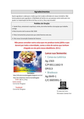 Agradecimentos
Quero agradecer e abençoar a todos que tem orado e ofertado em nosso ministério. Não
temos palavras para agradecer a fidelidade do Senhor ao usar pessoas como vocês para nos
ajudar na implantação do Reino de Deus na terra. Deus seja louvado!
Pedidos de Oração:
1- Saúde física, emocional e espiritual, minha, de minha família e da equipe que trabalha
comigo.
2-Pelo Encontro de Ex-alunos EQC 2020
3- Pelos treinamentos presenciais que ainda faremos este ano.
4- Pela nossa Convenção Estadual de Pastores
Não posso conceber outra coisa que me produza tanto júbilo e que
durará por toda a eternidade, como a vista de outros que tenham
chegado ao céu pela nossa obediência. (D.S.)
Comando Resgatai
Facebook:
Comando Resgatai
 