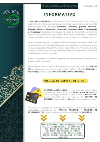 A VERTICAL ASSOCIADOS, é uma empresa constituída, composta por um grupo
experiente de profissionais, que possui uma longa experiência na área de gestão
Empresarial tais como Consultoria: Financeira – Tributaria – Jurídica – Contábil –
Privada e Publica – Ambiental - Comercial - Comércio Exterior e Recuperação
de Empresas. Estrategicamente situada na cidade de Goiânia/GO, no Centro da
Capital de fácil acesso para seus clientes. Além de ser acompanhada também por
uma estrutura física oferecendo total conforto para receber seus clientes e parceiros.
Todos os nossos serviços são desenvolvidos exclusivamente para cada cliente, a fim
de atendê-lo em suas particularidades dentro da realidade e principalmente dentro
de suas necessidades. Dessa forma, embora disponibilize uma infraestrutura de alta
capacidade física e técnica, nossos clientes são atendidos, com primazia na qualidade
e da eficiência como únicos que são.
A Vertical Associados, por ser uma empresa com ampla experiência e expertise na
área de gestão empresarial.
Em função dos impactos políticos e econômicos causados pelo corona vírus (COVID-
19) vem reforçar aos seus clientes e parceiros de negócios a oferta de LINHA (S) de
CRÉDITO (S), destinada (s) a CAPITAL DE GIRO e INVESTIMENTO (S).
PÁGINA | 02
PESSOA JURÍDICA & PESSOA FÍSICA
VERTICAL
G R O U P
BANCO DO BRASIL – BANCO BRADESCO - BANCO
ITÁU S/A - BANCO ORIGINAL - SANTANDER S/A -
CEF - BANCO DA AMAZONIA - BANCO DO
NORDESTE – BANCO BANPARA - BANCO
PAULISTA -BANCO SAFRA - BNDES - ROYAL
BANK OF CANADA - WELLS FARGO - WESTIPAC
BAMKING
INFORMATIVO
PRECISA DE CAPITAL DE GIRO
Atuamos na captação de linha (s) de crédito (s) em parceria com as
instituições financeiras de VAREJO, ATACADO e FUNDOS DE
INVESTIMENTOS, abaixo mencionado na modalidade de PARCERIA.
VERTICAL ASSOCIADOS vem informar aos seus clientes
e parceiros, que a partir de 25 de Julho de 2023, ja
inicia operação financeira com a nossa FACTORING,
porem somente com antecipação de CARTÃO DE
CRÉDITO, prazos: 01 até 04/vezez, com taxas atrativas.
 