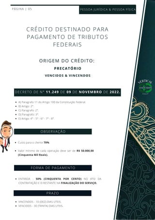 Custo para o cliente 70%
Valor mínimo de cada operação deve ser de R$ 50.000,00
(Cinquenta Mil Reais).
PÁGINA | 05
ORIGEM DO CRÉDITO:
CRÉDITO DESTINADO PARA
PAGAMENTO DE TRIBUTOS
FEDERAIS
DECRETO DE N° 11.249 DE 09 DE NOVEMBRO DE 2022.
A) Paragrafo 11 do Artigo 100 da Constituição Federal.
B) Artigo: 2°.
C) Paragrafo: 2°.
D) Paragrafo: 3°.
E) Artigo: 4° - 5° - 6° - 7° - 8°.
OBSERVAÇÃO
FORMA DE PAGAMENTO
ENTRADA - 50% (CINQUENTA POR CENTO) NO ATO DA
CONTRATAÇÃO E O RESTANTE NA FINALIZAÇÃO DO SERVIÇO.
PESSOA JURÍDICA & PESSOA FÍSICA
PRECATÓRIO
VERTICAL
G R O U P
VENCIDOS & VINCENDOS
PRAZO
VINCENDOS - 10 (DEZ) DIAS UTEIS.
VENCIDOS - 30 (TRINTA) DIAS UTEIS.
 