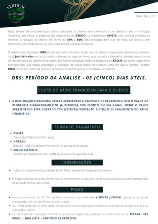 CUSTO DO ATIVO FINANCEIRO PARA O CLIENTE
PÁGINA | 07
OBS: PERÍODO DA ANALISE - 05 (CINCO) DIAS UTEIS.
Após analise da documentação acima solicitada, o cliente será orientado a se deslocar até a instituição
financeira, para fazer a proposta do pagamento do DÉBITO na modalidade AVISTA, com certeza o banco ira
oferecer a redução do débito em torno de 40% a 50%, esta proposta terá que ser feita por escrito com
documento oficial do banco ou via e-mail enviado através do banco.
O débito será liquidado 100% (Cem) por cento do valor bruto que se encontra apontado administrativamente
ou já judicializado em curso contra o cliente, ou seja, de forma que quando o cliente for pleitear novas linhas
de crédito junto ao sistema financeiro, não haverá anotação desfavorável junto ao BACEN tais como pagamento
com prejuízo, que possa prejudicar a captação de novas linhas de créditos, uma vez que o mesmo recebeu
100% (Cem) por cento da pendencia financeira/débito que se encontrava em aberto.
A INSTITUIÇÃO FINANCEIRA DEVERÁ APRESENTAR A PROPOSTA DE PAGAMENTO COM O VALOR DA
PENDENCIA FINANCEIRA/DÉBITO JA REDUZIDA POR ESCRITO OU VIA E-MAIL, SOBRE O VALOR
APRESENTADO SERÁ COBRADO 70% (SETENTA) PORCENTO A TITULO DE PAGAMENTO DO ATIVO
FINANCEIRO.
FORMA DE PAGAMENTO
OBSERVAÇÕES
Todos os procedimentos jurídicos serão feitos através de nossos profissionais.
O responsável jurídico do cliente que se encontra em curso junto ao processo judicial, poderá acompanhar
os procedimentos, até o final.
PRAZO
No prazo corrido de 30 (Trinta) dias já estará disponibilizado LIMINAR JUDICIAL agregado da tutela
antecipada, com os benefícios abaixo citados:
a) – Resguardando os bens dado em garantia real na operação financeira, evitando ser levado a praça ou
seja leilão publico.
b) - Retirada das restrições financeiras, junto aos órgãos de proteção ao crédito tais como: SERASA – SPC
BRASIL – BOA VISTA e CARTÓRIO DE PROTESTO.
AVISTA
A PRAZO
SALDO RESTANTE
Desconto 05% (Cinco Por cento).
Entrada - 50% (Cinquenta Por cento) no ato da contratação.
Poderá ser dividido em até 10 (Dez) parcelas com garantia real.
VERTICAL
G R O U P
 