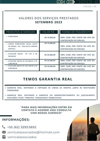 PÁGINA | 08
SCORE BAIXO
LIMPAR NOME/RAZÃO SOCIAL JUNTO
AO SERASA - SPC - BOA VISTA (LIMINAR
JUDICIAL).
ATUALIZAR BACEN R$ 1,00 A R$
500.000,00
ATUALIZAR BACEN R$ 501.000,00 A R$
2.000.000,00
ATUALIZAR BACEN R$ 2.001.000,00 A R$
5.000.000,00
VALOR R$
R$ 10.000,00
R$ 10.000,00
R$ 20.000,00
R$ 25.000,00
R$ 35.000,00
100% (CEM) POR CENTO NO ATO DA
CONTRATAÇÃO DO SERVIÇO.
100% (CEM) POR CENTO NO ATO DA
CONTRATAÇÃO DO SERVIÇO.
100% (CEM) POR CENTO NO ATO DA
CONTRATAÇÃO DO SERVIÇO.
100% (CEM) POR CENTO NO ATO DA
CONTRATAÇÃO DO SERVIÇO.
100% (CEM) POR CENTO NO ATO DA
CONTRATAÇÃO DO SERVIÇO.
TEMOS GARANTIA REAL
VALORES DOS SERVIÇOS PRESTADOS
SETEMBRO 2023
PRODUTOS & SERVIÇOS FORMA DE PAGAMENTO
GARANTIA REAL, DESTINADO À CAPTAÇÃO DE LINHAS DE CREDITO, JUNTO ÀS INSTITUIÇÕES
FINANCEIRAS
GARANTIA REAL, DESTINADO A GARANTIR VIA ADMINISTRATIVAMENTE OU JUDICIALMENTE,
EXECUÇÕES, FICAIS / TRIBUTAIS , FINANCEIRAS E TRABALHISTAS.
+55 (62) 3293:5832
verticalassociados@hotmail.com
INFORMAÇÕES:
verticalassociados
"PARA MAIS INFORMAÇÕES ENTRE EM
CONTATO E AGENDE UMA CONSULTA
COM NOSSO JURÍDICO"
 