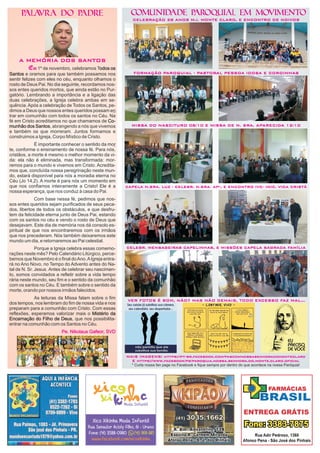 COMUNIDADE PAROQUIAL EM MOVIMENTO
MAIS IMAGENS: https://pt-br.facebook.com/pascomnossasenhoradomonteclaro
E https://www.facebook/pg/paroquia.nossa.senhora.do.monte.claro.oficial
* Curta nossa fan page no Facebook e fique sempre por dentro do que acontece na nossa Paróquia!
PALAVRA DO PADRE
CELEBRAÇÃO 28 ANOS M.I. MONTE CLARO, E ENCONTRO DE NOIVOS
A MEMÓRIA DOS SANTOS
Em
Pe. Nikolaus Gafeor, SVD
1º de ovembro, celebramos T
e oramos para que também possamos nos
sentir felizes com eles no céu, enquanto olhamos o
rosto de Deus Pai. No dia seguinte, recordamos nos-
sos entes queridos mortos, que ainda estão no Pur-
gatório. Lembrando a importância e a ligação das
duas celebrações, a Igreja celebra ambas em se-
quência.Após a celebração de Todos os Santos, pe-
dimos a Deus que nossos entes queridos possam e
trar em comunhão com todos os santos no Céu. Na
fé em Cristo acreditamos no que chamamos de
, abrangendo a nós que vivemos
e também s que morreram. Juntos formamos e
construimos a Igreja, Corpo Místico de Cristo.
É importante conhecer o sentido da mo
te, conforme o ensinamento de nossa fé. Para nós,
cristãos, a morte é mesmo o melhor momento da vi-
da: ela não é eliminada, mas transformada: mor-
remos para o mundo e vivemos em Cristo. Acredita-
mos que, concluída nossa peregrinação neste mun-
do, estará disponível para nós a moradia eterna no
Céu (Jo 14,2). A morte é para nós um momento em
que nos confiamos inteiramente a Cristo! Ele é a
nossa esperança, que nos conduz à casa do Pai.
Com base nessa fé, pedimos que nos-
sos entes queridos sejam purificados de seus peca-
dos, libertos de todos os obstáculos, e que desfru-
tem da felicidade eterna junto de Deus Pai, estando
com os santos no céu e vendo o rosto de Deus que
desejavam. Este dia de memória nos dá consolo es-
piritual de que nos encontraremos com os irmãos
que nos precederam. Nós também deixaremos este
mundo um dia, e retornaremos ao Pai celestial.
Porque a Igreja celebra essas comemo-
rações neste mês? Pelo Calendário Litúrgico, perce-
bemos que Novembro é o final doAno.AIgreja entra-
rá no Ano Novo, no Tempo do Advento antes do Na-
tal de N. Sr. Jesus. Antes de celebrar seu nascimen-
to, somos convidados a refletir sobre a vida tempo
rária neste mundo, seu fim e o sentido da comunhão
com os santos no Céu. E também sobre o sentido da
morte, orando por nossos irmãos falecidos.
As leituras da Missa falam sobre o fim
dos tempos, nos lembram do fim de nossa vida e nos
preparam para a comunhão com Cristo. Com essas
reflexões, esperamos valorizar mais o
, que nos possibilita-
entrar na comunhão com os Santos no Céu.
odos os
Santos
Co-
munhão dos Santos
Mistério da
Encarnação do Filho de Deus
n
r
n
o
MISSA DO NASCITURO 08/10 E MISSA DE N. SRA. APARECIDA 12/10
CAPELA N.SRA. LUZ - CELEBR. N.SRA. APª, E ENCONTRO IVC- INIC. VIDA CRISTÃ
CELEBR. MENSAGEIRAS CAPELINHAS, E MISSÕES CAPELA SAGRADA FAMÍLIA
FORMAÇÃO PAROQUIAL - PASTORAL PESSOA IDOSA E COROINHAS
VER FOTOS É BOM, NÃO? MAS NÃO DEMAIS, TODO EXCESSO FAZ MAL...
 