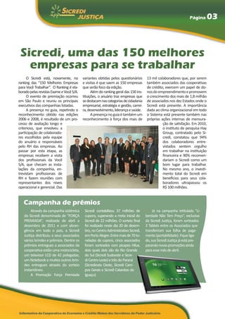 Página     03



 Sicredi, uma das 150 melhores
   empresas para se trabalhar
     O Sicredi está, novamente, no        variantes obtidas pelos questionários       13 mil colaboradores que, por serem
ranking das “150 Melhores Empresas        e visitas é que saem as 150 empresas        também associados das cooperativas
para Você Trabalhar”. O Ranking é ela-    que serão foco da edição.                   de crédito, exercem um papel de do-
borado pelas revistas Exame e Você S/A.         Além do ranking geral das 150 ins-    nos do empreendimento e promovem
     O evento de premiação ocorreu        tituições, o anuário traz empresas que      o crescimento dos mais de 1,8 milhão
em São Paulo e reuniu os principais       se destacam nas categorias de cidadania     de associados nos dez Estados onde o
executivos das companhias listadas.       empresarial, estratégia e gestão, carrei-   Sicredi está presente. A importância
     A presença no guia, repetindo o      ra, desenvolvimento, liderança e saúde.     dada ao clima organizacional em todo
reconhecimento obtido nas edições               A presença no guia é também um        o Sistema está presente também nas
2006 e 2008, é resultado de um pro-       reconhecimento à força dos mais de          próprias ações internas de mensura-
cesso de avaliação longo e                                                                      ção de satisfação. Em 2010,
criterioso, que envolveu a                                                                      o instituto de pesquisa Hay
participação de colaborado-                                                                     Group, contratado pelo Si-
res escolhidos pela equipe                                                                      credi, constatou que 94%
do anuário e responsáveis                                                                       dos colaboradores entre-
pelo RH das empresas. Ao                                                                        vistados sentem orgulho
passar por esta etapa, as                                                                       em trabalhar na instituição
empresas recebem a visita                                                                       financeira e 90% recomen-
dos profissionais da Você                                                                       dariam o Sicredi como um
S/A, que checam as insta-                                                                       bom lugar para trabalhar.
lações da companhia, en-                                                                        No mesmo ano, o investi-
trevistam profissionais de                                                                      mento total do Sicredi em
RH e fazem reuniões com                                                                         benefícios para seus cola-
representantes dos níveis                                                                       boradores ultrapassou os
operacional e gerencial. Das                                                                    R$ 100 milhões.


   Campanha de prêmios
        Através da campanha sistêmica      Sicredi contabilizou 37 milhões de              Já na campanha intitulada “Li-
   do Sicredi denominada de “FORÇA         cupons, superando a meta inicial do        berdade Não Tem Preço”, exclusiva
   PREMIADA”, realizada de abril a         Sicredi de 22 milhões. O sorteio final     da Sicredi Justiça, foram sorteados
   dezembro de 2011 e com abran-           foi realizado neste dia 20 de dezem-       3 Tablets entre os Associados que
   gência em todo o país, a Sicredi        bro, no Centro Administrativo Sicredi,     transferiram sua folha de paga-
   Justiça distribuiu a seus associados    em Porto Alegre. Entre mais de 70 to-      mento (portabilidade). Fique liga-
   vários brindes e prêmios. Dentre os     neladas de cupons, cinco associados        do, sua Sicredi Justiça já está pre-
   prêmios entregues a associados da       foram sorteados com picapes Hilux,         parando novas promoções ainda
   cooperativa estão uma motocicleta,      dois quais dois são do Rio Grande          para esse mês de abril.
   um televisor LCD de 42 polegadas,       do Sul (Sicredi Sudoeste e Sicre-
   um Notebook e muitos outros brin-       di Centro Leste) e três do Paraná
   des entregues através do sorteio        (Sicrediosta Oeste, Sicredi Cam-
   instantâneo.                            pos Gerais e Sicredi Cataratas do
        A Promoção Força Premiada          Iguaçu).
 